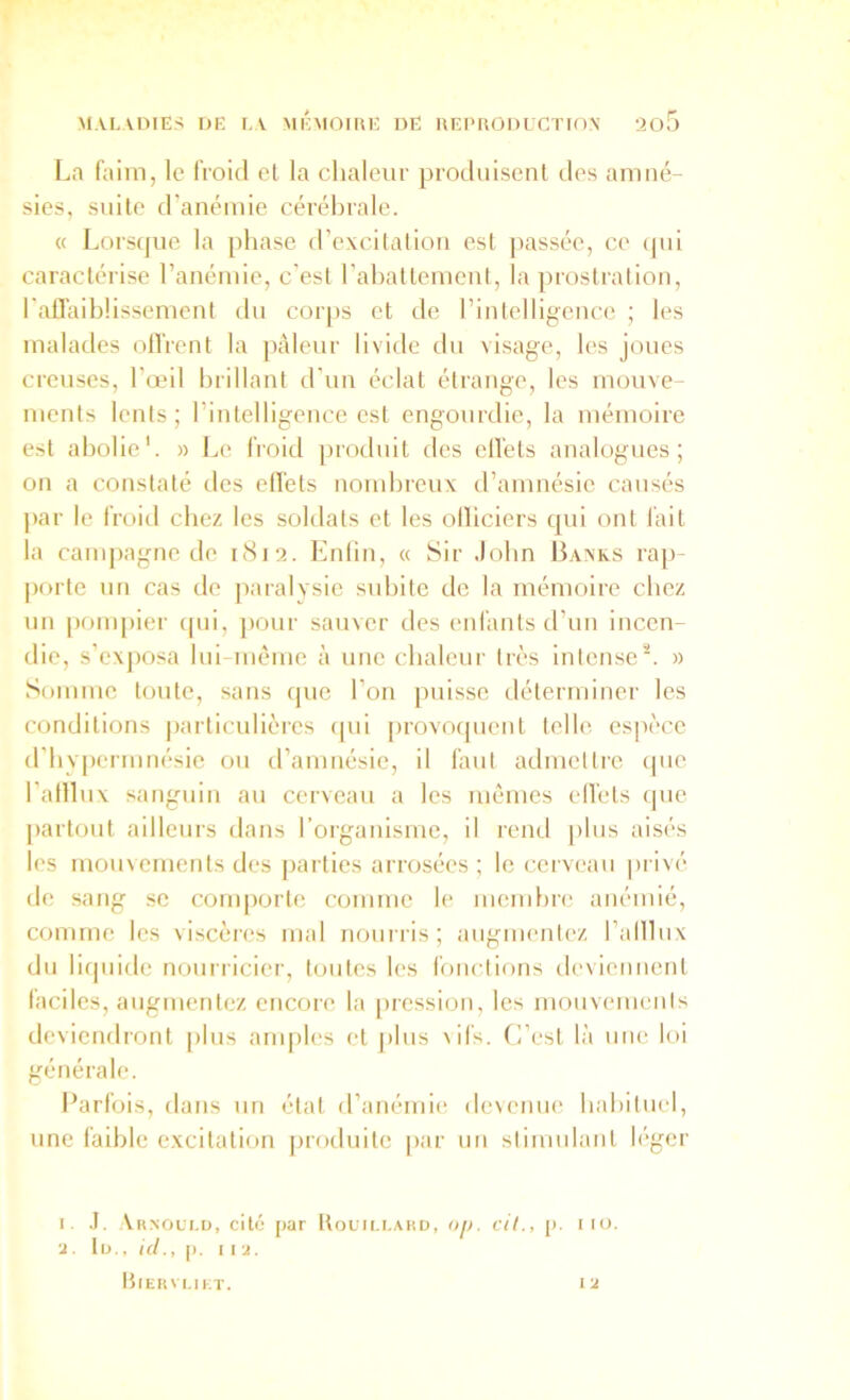 La faim, le froid cl la chaleur prodiiiscnl des amné- sies, suite d'anémie cérébrale. « Lorsque la phase d’excitation est jiassée, ce (jui caractérise l’anémie, c'est rahatlemeni, la prostration, l'aflaiblissement du corps et de rintelligence ; les malades olTrent la pâleur livide du visage, les joues creuses, l’œil hrillanl d'un éclat étrange, les mouve- ments lents; l’inlelligence est engourdie, la mémoire est abolie*. » Le froid ]n’oduil des cll'els analogues; on a constaté des cllets nombreux d’amnésie causés par le froid chez les soldats et les olliciers qui ont l'ail la campagne de oSia. Knlin, « Sir .lobn Baxks rap- porte nn cas de paralysie subite de la mémoire chez un ponqiier qui, pour sauver des enfants d’un incen- die, s’cxjiosa lui luème à une chaleur très intense*. » Somme toute, sans que l’on puisse déterminer les conditions particulières qui provotpieiit telle espèce d'bvpermiiésie ou tramuésie, il faut admettre ipie l’afllux sanguin au cerveau a les mêmes ell'els que jiartout ailleurs dans rorganisme, il rend ])lus aisés les mouvements des parties arrosées ; le cerveau piivé de sang se conqiorte comme le mendu'e anémié, comme les viscères mal nourris; augmentez l’alllux du liipiide nourricier, toutes les fonctions devieuuent faciles, augmentez encore la pression, les mouvements deviendront plus anqiles et plus vifs. C’est là une loi générale. Parfois, dans un état d’anémie devenue habituel, une faible excitation produite [>ar un stimulant léger I. .1, \r.noli.d, cité par Uouu.i.ahd, op. cil., p. im. ■2 . lu., ici., p. 112. ttlERVUKT. 12