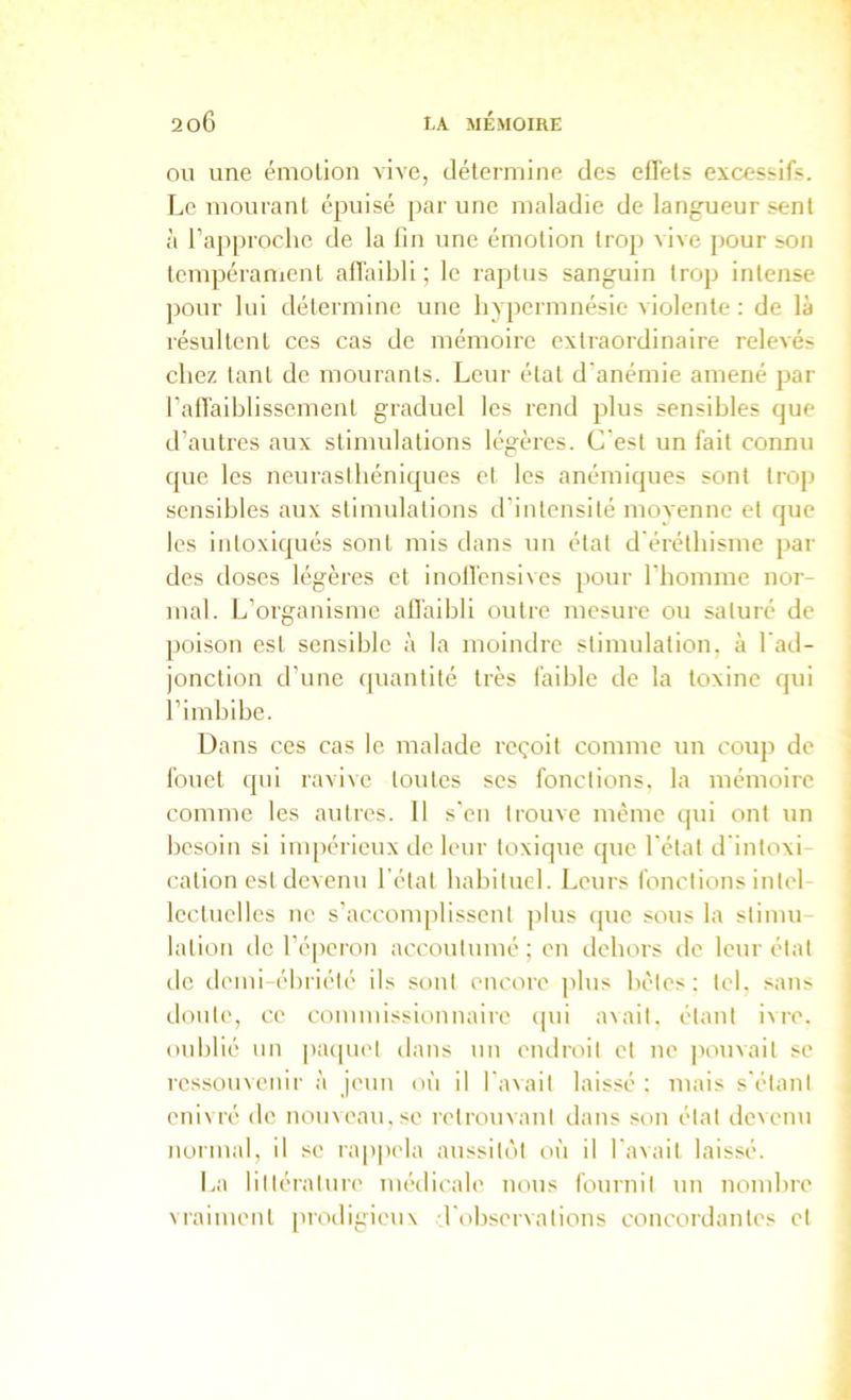 on une émotion vive, détermine des efl'els excessifs. Le mourant épuisé par une maladie de langueur sent à l’approche de la lin une émotion trop vive pour son tempéranient allaibli ; le raptus sanguin trop intense pour lui détermine une hypei mnésie violente : de là lésultent ces cas de mémoire extraordinaire relevés chez tant de mourants. Leur état d'anémie amené par l’alTaiblissement graduel les rend plus sensibles que d’autres aux stimulations légères. C'est un fait connu que les neurasthéniques et les anémiques sont tro]> sensibles aux stimulations d'intensité moA'enne et que les intoxiqués sont mis dans un état d'éréthisme par des doses légères et inoll'ensives pour l’homme nor- mal. L’organisme affaibli outre mesure ou saturé de poison est sensible à la moindre stimulation, à l'ad- jonction d’une (piantité très faible de la toxine qui l’imbibe. Dans ces cas le malade reçoit comme un coup de fouet qui ravive toutes ses fonctions, la mémoire comme les autres. Il s'en trouve même qui ont un besoin si impérieux de leur toxique que l'état d'intoxi- cation est devenu l’état habituel. Leurs fonctions intel- lectuelles ne s’accomplissent jdus (pie sous la stimu lation de l’éperon accoutumé; on dehors de leur état do demi-ébriété ils sont encore plus bêles: tel, sans doute, ce commissionnaire cpii a\ail. étant ivre, oublié un pacpiel dans un endroit et ne |iouvail se ressouvenir à jeun où il l'avait laissé ; mais s'élani enivré de nouveau.se retrouvant dans son étal devenu normal, il se ra|)|M'la aussil(')l où il l’avait laissé. La lilléralure nu'dicale nous fournil un nombre vraiment prodigieuv ■r(>bservalions concordantes et