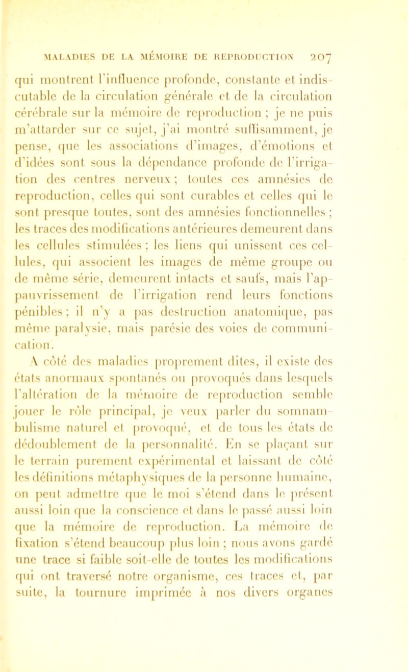 qui montrent l'iniluence prol'oncle, constante et inclis- cutahlc (le la circulation générale et de la circulation cérébrale sur la mémoire de re[)roduclion ; je ne puis m’attarder sur ce sujet, j’ai montré sullisamment, je pense, que les associations trimages, d’émotions et d’idées sont sous la dépendance profonde de l’irriga- tion des centres nerveux ; toutes ces amnésies de re[)roduction, celles qui sont curables et celles qui le sont presque toutes, sont des amnésies fonctionnelles; les traces des modifications antérieures demeurent dans les cellules stimulées; les liens qui unissent ces cel- lules, qui associent les images de même groupe ou de même série, demeurent intacts et saufs, mais l’ap- pauvrissement de l’irrigation rend leurs fonctions pénibles; il n’y a pas destruction anatomi([ue, jias même paralysie, mais parésie des voies de communi- cation. \ coté des maladies pro|)rement dites, il existe des états anormaux spontanés ou provoqués dans lesquels l’altération de la mémoire de re|)ioduction semble jouer le rôle [irincipal, je veux parler du somnam biilisme naturel et prr)voipié, et de tous les états de dédoublement de la personnalité, fin se plaçant sur le terrain purement ex|)érimental et laissant de côté les définitions métapbysiques de la personne bumaine, on peut admettre que le mol s’étend dans le présent aussi loin que la conscience et dans le jiassé aussi loin que la mémoire de reproduction. La mémoire de fixation s’étend beaucoup plus loin ; nous avons gardé une trace si faible soit-elle de toutes les modifications qui ont traversé notre organisme, ces traces et, [tar suite, la tournure inqnlmée à nos divers organes