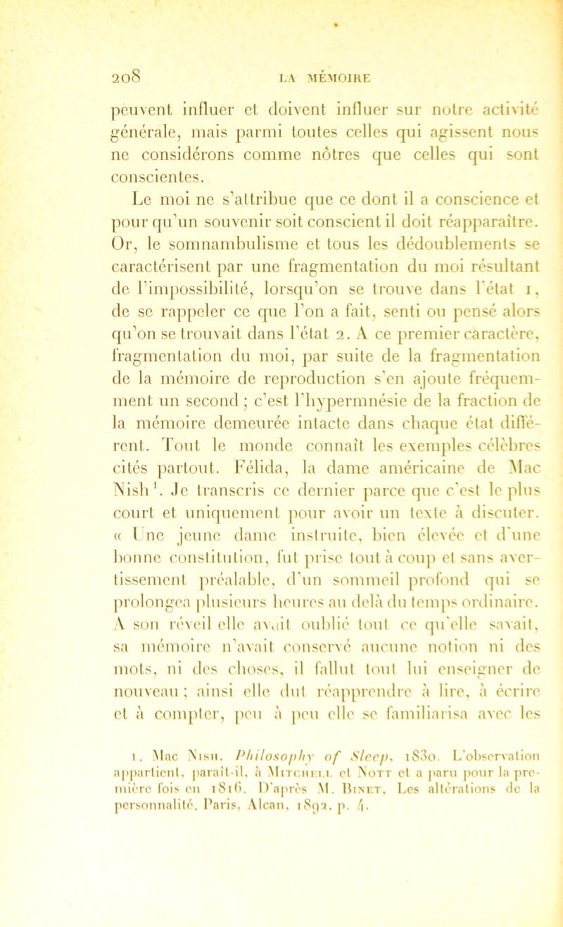 peuvent influer cl doivent influer sur notre activité générale, mais parmi toutes celles qui agissent nous ne considérons comme nôtres que celles qui sont conscientes. Le moi ne s’altrilme que ce dont il a conscience et pour qu’un souvenir soit conscient il doit réapparaître. Or, le somnambulisme et tous les dédoublements se caractérisent par une fragmentation du moi résultant de l’impossibilité, lorsqu’on se trouve dans l'état i, de SC ra])peler ce que l’on a fait, senti ou pensé alors qu’on se trouvait dans l’élat 2. A ce premier caractère, fragmentation du moi, par suite de la fragmentation de la mémoire de reproduction s'en ajoute fréquem- ment un second ; c’est l'iiyperinnésie de la fraction de la mémoire demeurée intacte dans chaque état dilTé- rent. Tout le monde connaît les exemples célèbres cités partout. Félida, la dame américaine de Mac iNisb'. Je transcris ce dernier parce que c'est le plus court et uniquement pour avoir un texte à discuter. « l ne jeune dame instruite, bien élevée et d \me bonne constitution, fut prise tout à coup et sans aver- tissement pi'éalable, d'un sommeil ju'ofond qui se jirolongea plusieurs beiires au delà du temps ordinaire. \ son réveil elle avait oublié tout ce qu'elle savait, sa mémoire n’avait conservé aucune notion ni des mots, ni des eboses, il fallut tout lui enseigner de nouveau ; ainsi elle dut réapprendre à lire, à écrire et à compter, peu à peu elle se familiarisa avec les I. àtac Nism. Pliiloso[>liy of Slccp, i8,‘îo. I.'otisrrvation a|iparlicnl, paraîl it. à Mitcimm. cl Nott cl a |>aru po\ir ta pre- miiTO fois en i8i(i. D'aim'-s Nt. Binet. Les atlëralions de ta personnatité, Paris, .\tcan, i8pa. p. !\.