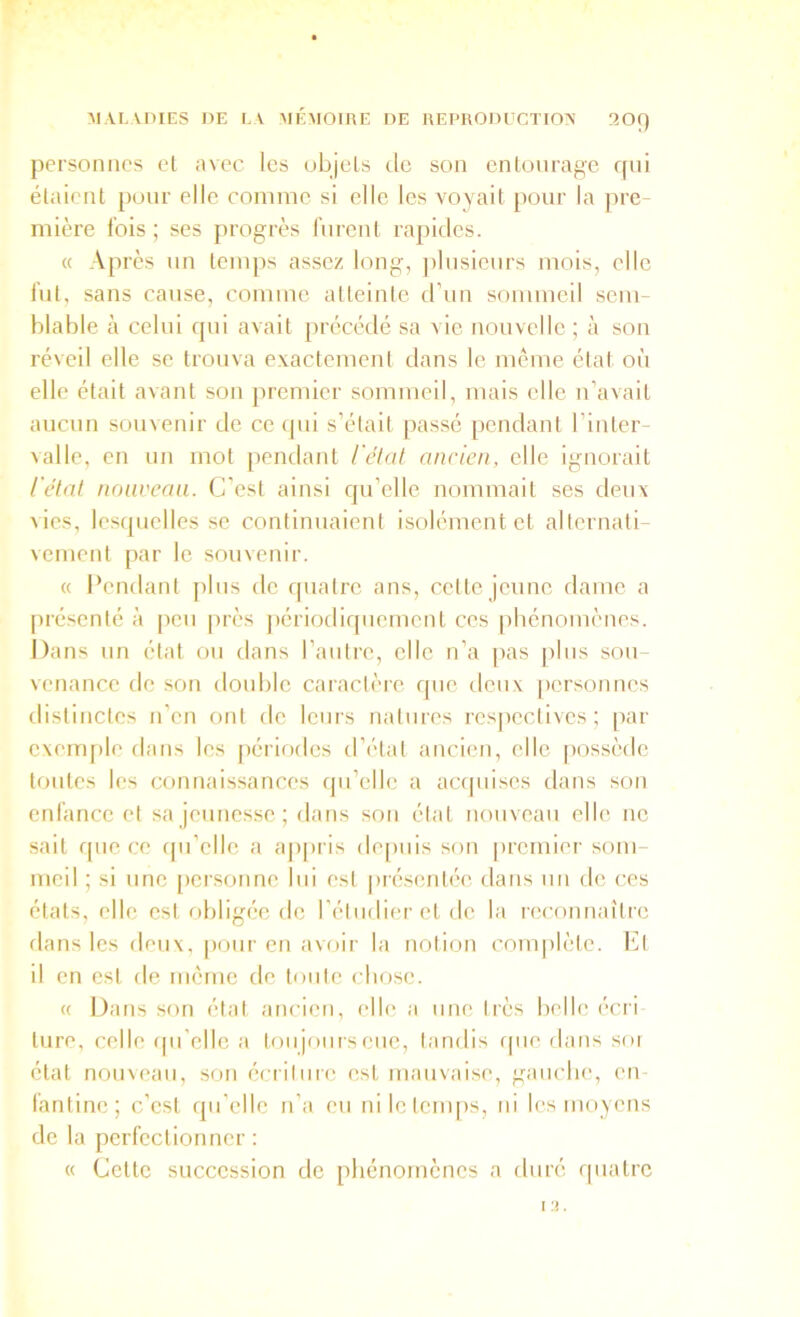 personnes et avec les objels de son enlonragc qui élaienl pour elle connue si elle les voyait pour la pre mière fois ; ses progrès furent rapides. « Apres un temps assez long, jilusieurs mois, elle fut, sans cause, comme atteinte d’un sommeil sem- blable à celui qui avait précédé sa vie nouvelle ; à son réveil elle se trouva exactement dans le même état où elle était avant son premier sommeil, mais elle n’avait aucun souvenir de ceijiii s’était passé pendant l’intcr- ^alle, en un mot pendant l'état ancien, elle ignorait l'état noavcaa. C’est ainsi qu’elle nommait ses deux vies, lesquelles se continuaient isolément et alternati- vement par le souvenir. « Pendant plus de quatre ans, celte jeune dame a [irésenté à peu près jiériodiquemcnt ces phénomènes. Dans un état ou dans l’autre, elle n’a pas plus sou- venance de son double caiaclère que deux [lersonncs distinctes n’en ont fie leurs natures rcs|ieclives ; par exeuqile dans les périodes d’état ancien, elle possède toutes les connaissances qu’elle a aapiises dans son enfance et sa jeunesse ; dans son état nouveau elle ne sait rpie ce qu’elle a ajipris depuis son premier som- meil ; si une [icrsonne lui est pi'ésentée dans un de ces états, elle est obligée de l’étudier et de la reconnaître dans les deux, pour en avoir la notion complète. I‘]t il en est de même de toute chose. « Dans son état ancien, elle a une très helle écri ture, celle ipi’elle a toujours eue, tandis que dans soi état nouveau, son écriture est mauvaise, gauche, en fantine ; c’est qu’elle n’a eu niletenqis, ni les moyens de la perfectionner : « Cette succession de phénomènes a tluré quatre