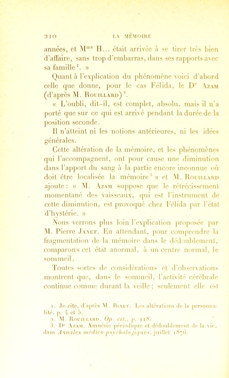 2 lO t, \ MEMfjlhE années, et M“® H... était arrivée à se tirer très bien d’atTaire, sans trop d’embarras, dans ses rapports avec sa famille *. » Quant h l’explication du phénomène voici d'abord celle que donne, pour le cas Félida. le D Azxm (d’après M. Roüillard). « L’oubli, dit-il, est complet, absolu, mais il n’a porté que sur ce qui est arrivé pendant la durée de la position seconde. 11 n’atteint ni les notions antérieures, ni les idées générales. Cette altération de la mémoire, et les phénomènes qui l’accompagnent, ont pour cause une diminution dans l’apport du sang à la partie encore inconnue où doit être localisée la mémoire’ » et M. Roi ii.i.xun ajoute: « _M. Azam suppose que le rétrécissement momentané des vaisseaux, qui est rinstrument de cette diminution, est jirovoqué chez Félida par l'état d’hystérie. » Nous verrons plus loin l'explication jiroposée par NL Pierre Jam;t. En atteudaiit, pour compreudre la fragmcutatioii de la mémoire dans le di'dnublement. coiu|iarous cet état anormal, à un centre normal, le sommeil. Toutes sortes de considérations et d'observations mouireut cpie, dans le sommeil, l'activité' cérébrale continue comme, durant la \eillc: seulement l'Ib' e>t I. .le cite, il II près M Hi.nkt. Les alli’ralions de la personiia- lilé. p. cl .1. •I. M. lliniii,i.,\iU). Oft. cil., p. iiN. d, !)'■ Amnésie pidioiliipic et ilédciiililemenl de la lie. dans A’utnlcs niodico psYclioln ’i'iitcs. jnillel li'ipi.