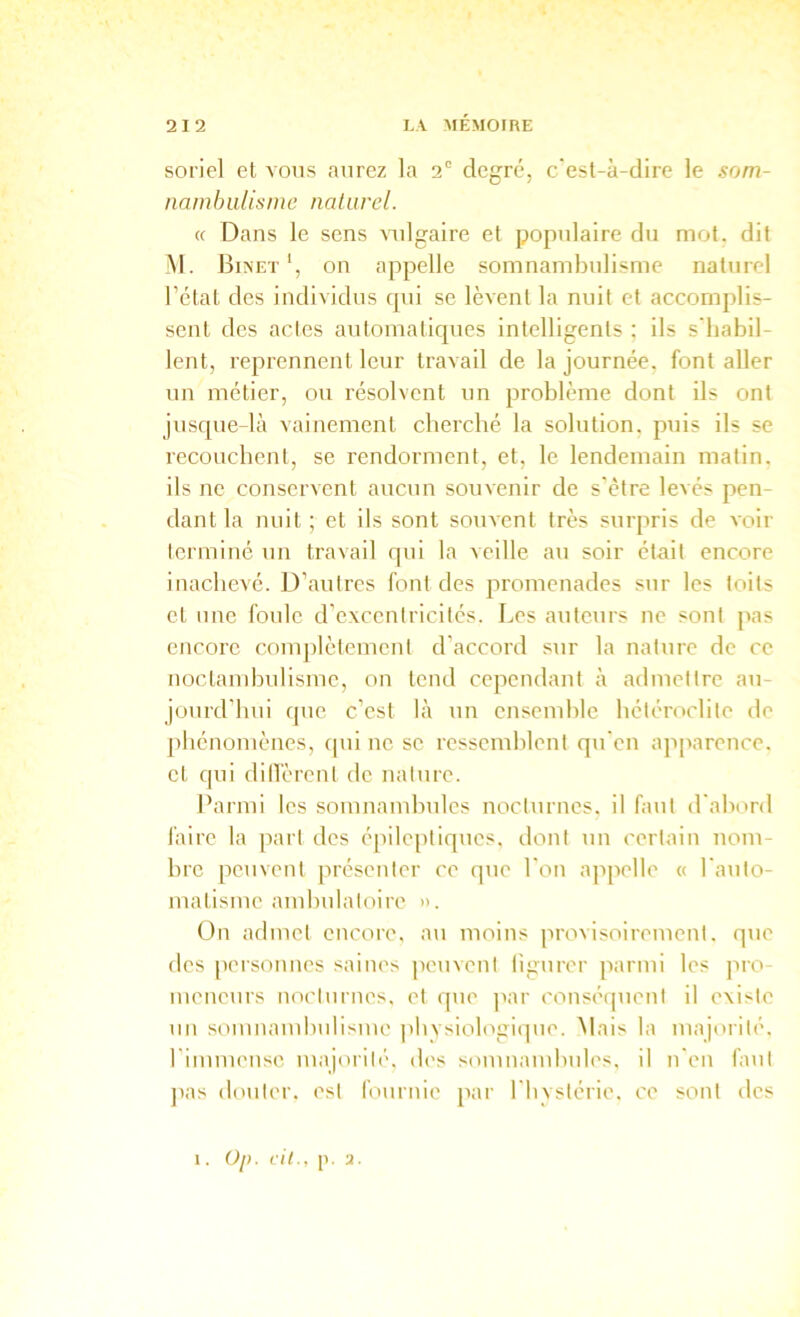 soriel et vous aurez la 2° degré, c'est-à-dire le som- namhuhsme nalurel. (( Dans le sens vulgaire et populaire du mot. dit M. Biînet*, on appelle somnambulisme nalurel l’état des individus qui se lèvent la nuit et accomplis- sent des actes automatiques intelligents ; ils s'habil- lent, reprennent leur travail de la journée, font aller un métier, ou résolvent un problème dont ils ont jusque-là vainement cherché la solution, puis ils se recouchent, se rendorment, et, le lendemain malin, ils ne conservent aucun souvenir de s'èlre levés pen- dant la nuit ; et ils sont souvent très surpris de voir termine un travail qui la veille au soir était encore inachevé. D’autres font des promenades sur les toits et une foule d’excentricités. Les auteurs ne sont pas encore comjdèlemenl d’accord sur la nature de ce noctambulisme, on tend cependant à admettre au- jourd’hui que c’est là un ensend)lc hétéroclite de phénomènes, qui ne se ressemblent qu'en ajqiarence. et qui dilT'èrenl de naltire. Parmi les somnambules nocturnes, il faut d'abord l'aire la jiarl des épileptiques, dont uu certain nom- bre peuvent présenter ce que l'on ajipelle « l'auto- matisme ambulatoire ». Ün aflmet encore, au moins provisoirement, que des peisonnes saines peuvent ligurer parmi les pro- meneurs uoclurnes. et que ]iar consé(]uenl il existe un somnambulisme ]>bvsiologique. Mais la majorité, rimmeuse majorilé, des somnaïubules. il u'en faut ]tas douter, est fournie par l'bvslérie, ce sont îles 1. Oj). cil., 1'. 2.