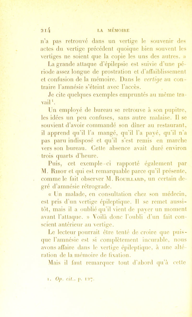 n’a pas relromc dans un vertige le souvenir de= actes du vertige précédent rpioiquc bien souvent les verliges ne soient que la copie les uns des autres. » La grande attaque d’épilepsie est suivie d'une pé- riode assez longue de prostration et d'aiïaiblissement et confusion de la mémoire. Dans le verliqe au con- traire l’amnésie s’éteint avec l’accès. Je cilc f[uelques exemples empruntés au même tra- vail'. Un employé de bureau se retrouve h son pu|>ilre. les idées un pen confuses, sans autre malaise. 11 se souvient d’avoir commandé son dîner au restaurant, il apprend qn’il l’a mangé, qu'il l'a payé, qu'il n'a pas paru indisposé et qu’il s'est remis en marche vers son bureau. Cette absence avait duré emiron trois quarts d'beure. Puis, cet exemple-ci rapporté également par M. Rirot et qui est remarquable parce qu'il présente, comme le fait observer M. RoLii.i.Aun, un certain de- gré d’amnésie rétrograde. « Un malade, en consnitation chez son médecin, est ]iris d'un \erlige épileptique. Il se remet anssi- tùl, mais il a onblié cpi'il \ient de |)aver un moment avant l’attaque. » Voilà donc l'oubli d'un fait con- scient antérieur au vertige. Le lecteur ]iourrait être tenté de croire que puis- ([ue l’amnésie est si complètement innirable. nous avons alTaire dans le \ertige é|iileptique. à une alté ration de la mémoire de lixation. Mais il faut remar(|uer tout d'abord (pi'à cette I. ()/>. cil.. 1:17.