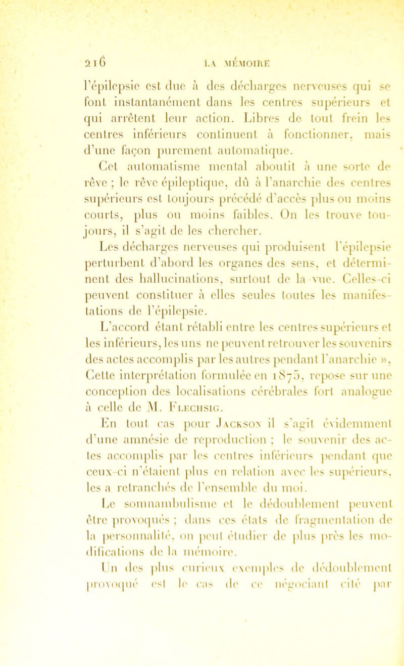 l’épilopsic est duc à des décliargcs nerveuses qui se font iaslanlancinent dans les centres supé*rieurs et qui arrêtent leur action. Libres de tout frein les centres inférieurs continuent à fonctionner, mais d’une façon purement automatique. Cet automatisme mental aboutit à une sorte de rêve ; le rêve é[)ileptique, dû à l’anarebie des centres supérieurs est toujours précédé d'accès plus ou moins courts, plus ou moins faibles. Ün les trouve tou- jours, il s’agit de les chercher. Les décharges nerveuses qui produisent l'épilepsie perturbent d’abord les organes des sens, et détermi- nent des hallucinations, surtout de la \aie. Celles-ci peuvent constituer à elles seules toutes les manifes- tations de l’épilepsie. L’accord étant rétabli entre les centres supérieurs et les inférieurs, les uns ne peuvent retrouver les souvenirs des actes accomplis par les autres pendant l'anarchie », Cette interprétation formulée en iSyô, repose sur une conception des localisations cérébrales fort analogme à celle de jM. Fi.ecusu:. En tout cas pour Jacksoa il s'agit évidemment d’une amnésie de reproduction ; le souvenir des ac- tes accomplis jiar les centres inférieurs jiendant (juc ceux-ci n’étaient jtlus en relation avec les supérieurs, les a retranchés de l'ensemble du moi. Le somnambulisme et le ilédoublement peuvent être provotpiés ; dans ces états de fragmentation de la personnalité, on peut étudier de plus juès les mo- dilicatious de la mémoire. l n d('s plus curieux (-xemples de dédoublement pro\o(pi(- est !(' cas de ce négociant cité jiar