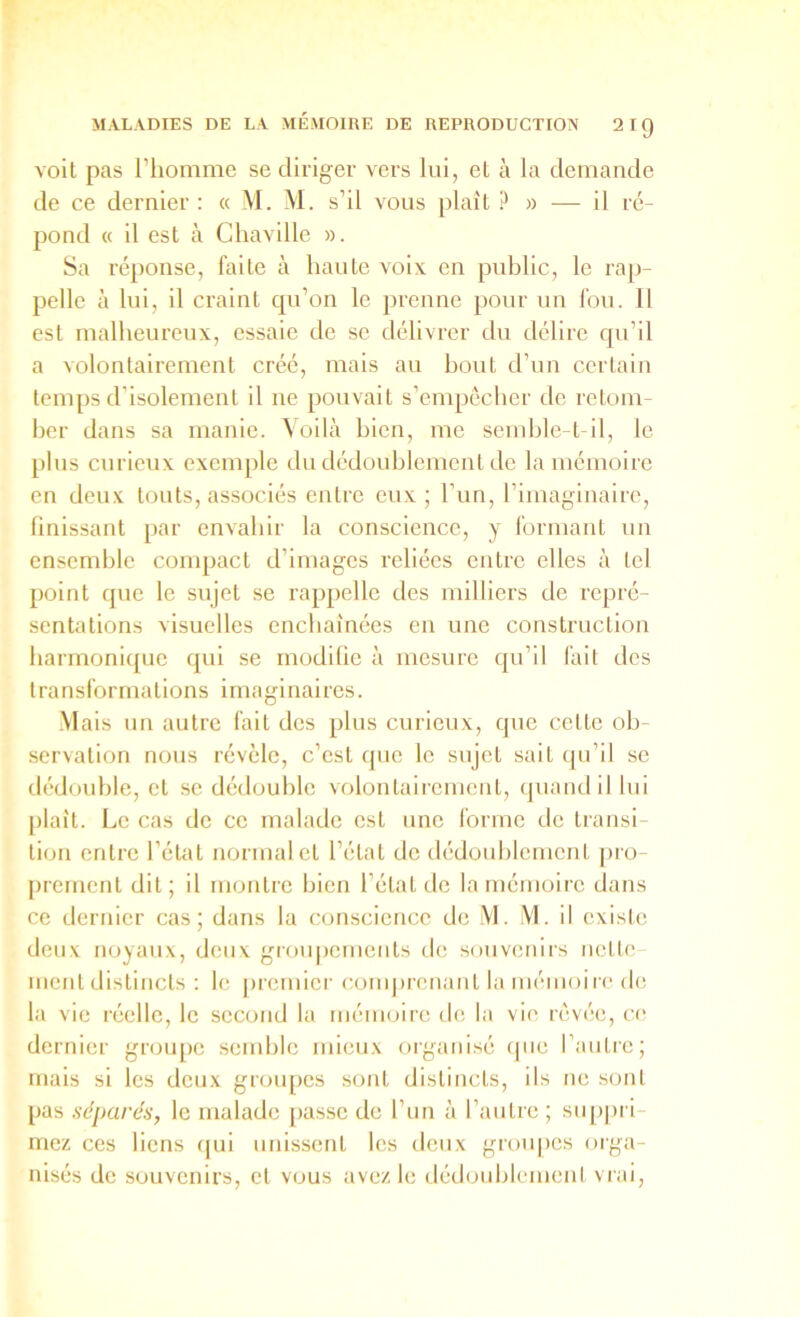 volt pas l’homme se diriger vers lui, et à la demande de ce dernier : « M. M. s’il vous plaît ?» — il ré- pond « il est à Chaville ». Sa réponse, faite à haute voix en public, le rap- pelle à lui, il craint qu’on le prenne pour un fou. 11 est malheureux, essaie de se délivrer du délire qu’il a volontairement créé, mais au bout d’un certain temps d’isolement il ne pouvait s’empêcher de retom- ber dans sa manie. Voilà bien, me semble-t-il, le plus curieux exemple du dédoublement de la mémoire en deux touts, associés entre eux ; l’un, l’imaginaire, finissant par envahir la conscience, y formant un ensemble compact d’images reliées entre elles à tel point que le sujet se rappelle des milliers de repré- sentations visuelles enchaînées en une construction harmonique qui se modilie à mesure qu’il fait des transformations imaginaires. .Mais un autre fait des plus curieux, que cette ob- servation nous révèle, c’est que le sujet sait ipi’il se dédouble, et se dédouble volontairement, (juandil lui [liait. Le cas de ce malade est une forme de transi tion entre l’état normal et l’état de dédoublement pro- prement dit; il montre bien l’état de la mémoire dans ce dernier cas; dans la conscience de M. M. il existe deux noyaux, deux grouj)ements de souvenirs nette ment distincts : le j)rcmiei' coni])rcnant la mémoiie de la vie réelle, le second la mémoire de la vie rêvée, ce dernier groupe semble mieux organisé (jue l’autre; mais si les deux groupes sont distincts, ils ne sont pas séparés, le malade passe de l’iin à l’autre ; su[)prl niez ces liens qui unissent les deux groupes oiga- nisés de souvenirs, et vous avez le dédoublemeni viai.