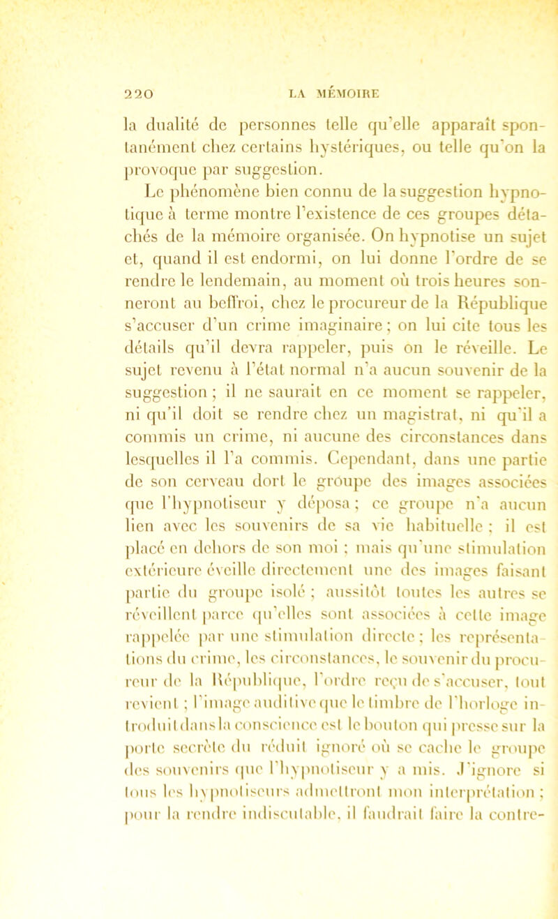 la dualité de personnes telle qu’elle apparaît spon- tanément chez certains hystériques, ou telle qu’on la provoque par suggestion. Le phénomène bien connu de la suggestion hypno- tique à terme montre l’existence de ces groupes déta- chés de la mémoire organisée. On hypnotise un sujet et, quand il est endormi, on lui donne l’ordre de se rendre le lendemain, au moment ov'i trois heures son- neront au helTroi, chez le procureur de la République s’accuser d’un crime imaginaire ; on lui cite tous les détails qu’il devra rappeler, puis on le réveille. Le sujet revenu à l’état normal n’a aucun souvenir de la suggestion ; il ne saurait en ce moment se rappeler, ni qu’il doit se rendre chez un magistrat, ni qu'il a commis un crime, ni aucune des circonstances dans lesquelles il l’a commis. Cependant, dans une partie de son cerveau dort le groupe des images associées que l’hypnotiseur y déposa ; ce groupe n'a aucun lien avec les souvenirs de sa vie habituelle : il est placé en dehors do son moi ; mais qu'une stimulation extérieure éveille directement une des images faisant partie du groupe isolé; aussitôt toutes les autres se réveillent |)arco (pi’olles sont associées à cette image rajipelée par une stimulation directe; les représenta tions du crime, les circonstances, le souvenir du procu- reur de la Képuhlicpie, l’ordre reçu de s'accuser, tout revient ; l’image auditive ipie le timlire de l'horloge in- troduit dansla couscience est le bouton (pii presse sur la porte .secrète du réduit ignoré où se cache le grou|ie des souvenirs cpie l'hv|uiotiseur y a mis. .l'ignore si tous l('s Inpnotiseurs admettront mon interprétation; pour la rendre indiscutable, il faudrait faire la contre-