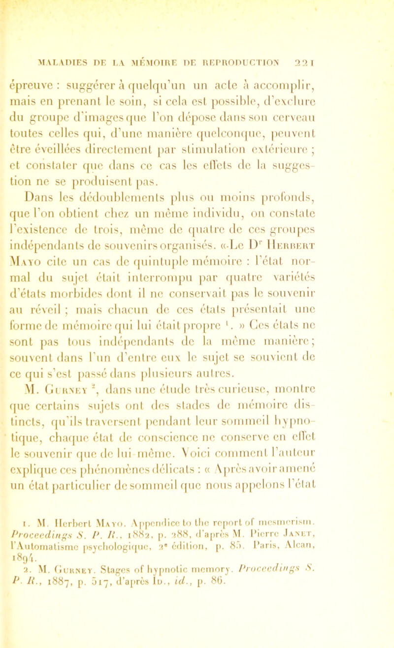 épreuve: suggérer à quelqiruti uu acte à acconqilir, mais en prenant le soin, si cela est possible, crcxclurc du groupe d'images (|uc l’on dépose dans son cerveau toutes celles qui, d’une manière quelcoiupie, |)eiivent être éveillées directement par stimulation extérieure ; et constater ipie dans ce cas les elTets de la sugges- tion ne se protlnisent pas. Dans les dédoublements plus ou moins iirolomls, que l’on obtient chez un même individu, on constate l’existence de trois, même de ipiatre de ces groupes indépendants de souvenirs organisés. «Le I)'' IIerrert Mayo cite un cas de ipiintu|)le mémoire : l’état nor- mal du sujet était interrompu par quatre \ariétés d’états morbides dont il ne conservait [las le souvenir au réveil ; mais cbacun de ces étals présentait une forme de mémoire cpii lui était pro[)re '. » Ces états ne sont pas tous indépendants de la même manière; souvent dans l’un d’entre eux le sujet se souvient do ce qui s’est [)assédans plusieurs autres. ,M. Ci RXEY^, dans une étiule très cuiieuse, montre que certains sujets ont des stades tie mémoire dis- tincts, f[u’ils traversent pendant leur sommeil bypno- tique, cbaipie état de conscience ne conserve en ell'ct le souvenir ipie de lui même. Voici comment l’auteui- explique CCS phénomènes délicats : « Vprèsavoir amené un état [larticulicr dcsommcil que nous appelons l’état 1. .M. Herbert Mayji. A[iperiilicc lo llio ro[)orl of mcsiiii'riMn. Proceediuf’s S. P. K., iftMa, p. attU, (ra[)rè.s M. Pierre .lAxrr, 1’.Automatisme j)sycliologi<pie, édition, [). H.i. Paris, .Alcan, 189',. 2. M. (lunNEY. Stages of lijpnotic memory. /‘rocrcaings S.