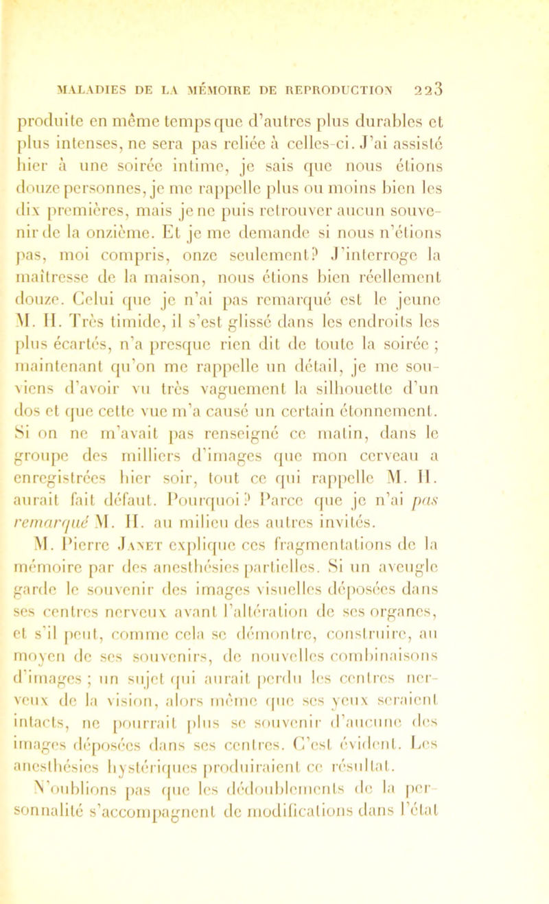 produite en même temps que d’autres plus durables et plus intenses, ne sera pas reliée à celles-ci. J’ai assisté hier à une soirée intime, je sais que nous étions douze personnes, je me rappelle plus ou moins bien les dix premières, mais je ne puis retrouver aucun souve- nir de la onzième. Et je me demande si nous n’élions pas, moi compris, onze seulement.!' J’interroge la maîtresse de la maison, nous étions bien réellement douze. Celui que je n’ai pas remarqué est le jeune M. II. T rès timide, il s’est glissé dans les endroits les plus écartés, n’a presque rien dit de toute la soirée ; maintenant qu’on me rappelle un détail, je me sou- viens d’avoir vu très vaguement la silhouette d’un dos et c|iie cette vue m’a causé un certain étonnement. Si on ne m’avait pas renseigné ce malin, dans le groupe des milliers d’images que mou cerveau a enregistrées hier soir, tout ce qui rappelle M. II. aurait fait défaut. Pourquoi;' Parce que je n’ai pas remarqué M. II. au milieu des autres invités. M. P ierre Janet explique ces fragmentations de la mémoire par des anesthésies partielles. Si un aveugle garde le souvciiir des images visuelles déposées dans ses centres nerveux avant l’altéiation île ses organes, et s’il peut, comme cela se démontre, construire, an moyeu de ses souvenirs, de nouvelles combinaisons d’images ; un sujet ipii aurait perdu les centres ner- veux de la vision, alors même que ses yeux seraient intacts, ne [)onrrait [)lns se souvenir (rancune des images dépos('‘es dans ses centres. C’est évident, la's anesthésies hystériques produiraient ce n'sidtat. iN’onhlions [>as ipie les (l('douhleuienls de la pei’- sonnalilé s’accompagnent de luodilications dans l’étal