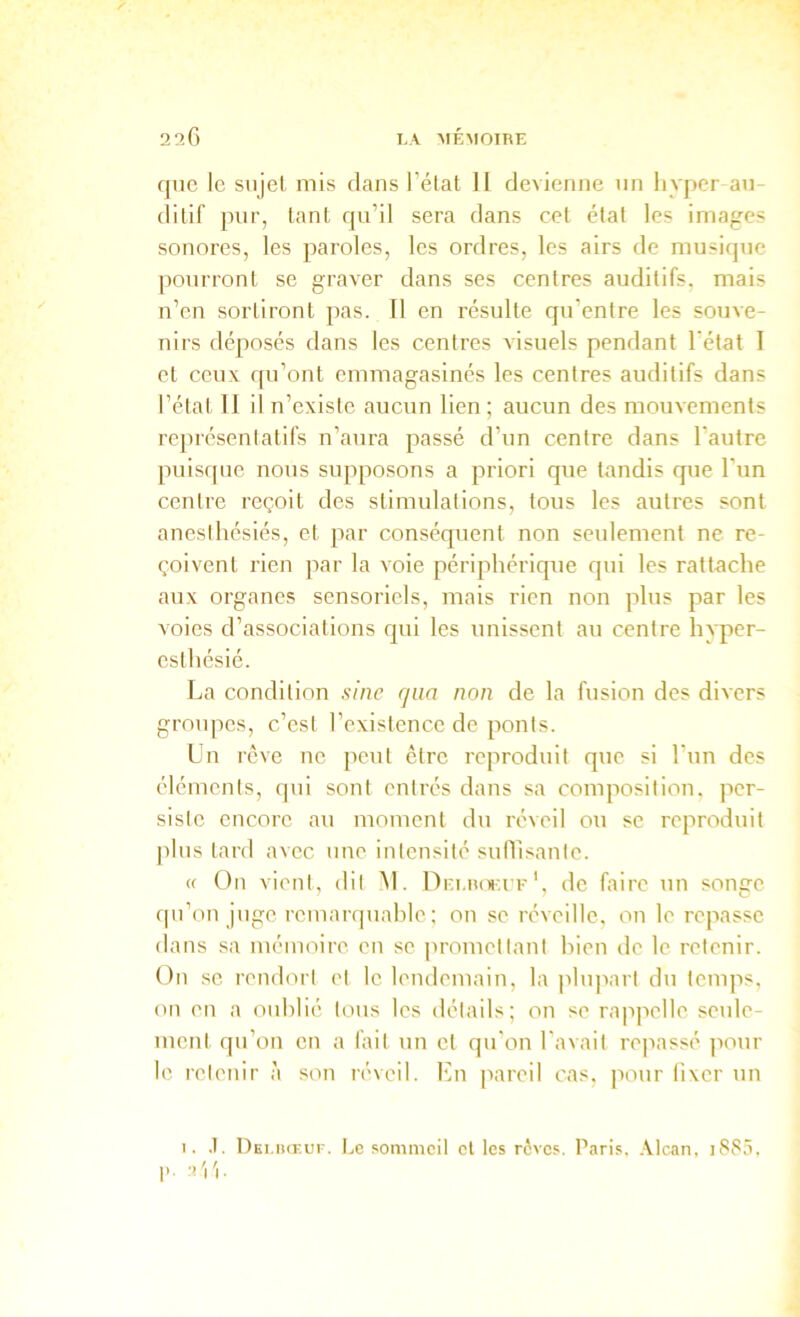 que le sujet, mis dans l’état 11 devienne un hyper au- ditif pur, tant qu’il sera dans cet étal les images sonores, les paroles, les ordres, les airs de musique pourront se graver dans ses centres auditifs, mais n’en sortiront pas. Il en résulte qu’entre les souve- nirs déposés dans les centres visuels pendant l'état I et ceux qu’ont emmagasinés les centres auditifs dans l’état 11 il n’existe aucun lien; aucun des mouvements rejirésentatifs n’aura passé d’un centre dans l’autre puisque nous supposons a priori que tandis que l’im centre reçoit des stimulations, tous les autres sont anesthésiés, et par conséquent non seulement ne re- çoivent rien par la voie périphérique qui les rattache aux organes sensoriels, mais rien non plus par les voies d’associations qui les unissent au centre hyper- esthésié. La condition sine qaa non de la fusion des divers groupes, c’est rcxistcnce de ponts. Lu rêve ne peut être reproduit que si l’un des éléments, qui sont entrés dans sa composition, per- siste encore au moment du réveil ou se reproduit plus tard avec une intensité suflisanle. « ün vient, dit M. Dei.roiufde faire un songe qu’on juge rcmarquahle; on se réveille, ou le repasse dans sa mémoire en se promettant hien de le retenir. On SC rendort et le lendemain, la plupart du temps, on en a oïdilié tous les détails; on se rappelle seule- ment qu’on en a lait un et qu'on l'avait repassé jiour le retenir à son réveil, l'in pareil cas, pour fixer un I. .1. l)Ei.iiŒur. Le sommeil et les rôves. P.iris. .Vlcan, i883.