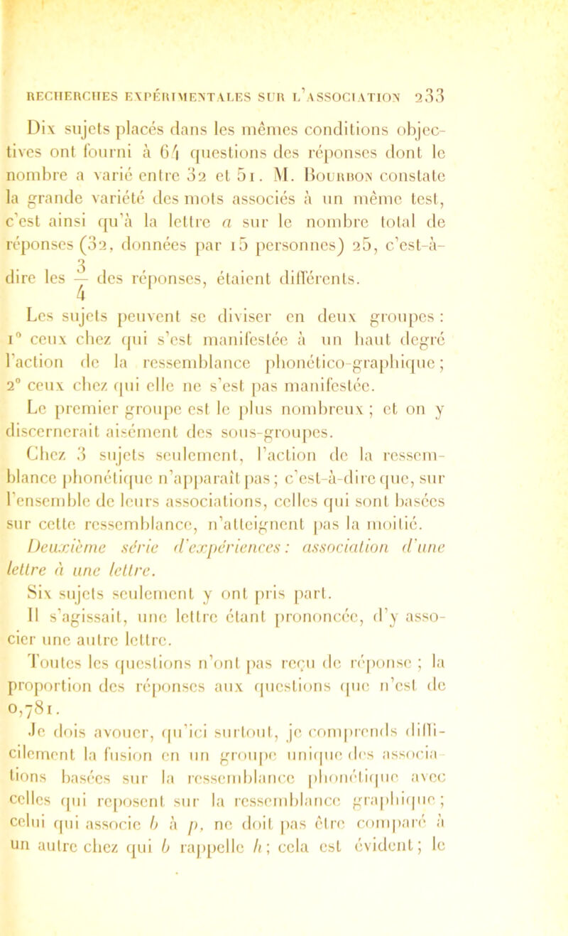 Dix sujets placés dans les mêmes conditions objec- tives ont fourni à 6'i questions des réponses dont le nombre a varié entre 32 et 5i. M. Hourbo>' constate la grande variété des mots associés à un même test, c’est ainsi ([u’à la lettre a sur le nombre total de réponses (32, données par i5 personnes) 25, c’est-à- 3 dire les — des réponses, étaient dilTérents. 4 Les sujets peuvent se diviser en deux groupes : ceux chez (pii s’est manifestée à un liant degré l’action de la ressemblance pbonético-grapbicpie ; 2® ceux chez rpii elle ne s’est pas manifestée. Le premier groiqie est le plus nombreux; et on y discernerait aisément des sous-groujies. Chez 3 sujets seulement, l’aclion de la ressem- blance [ilionétifpie n’ap|)araît pas ; c’est-à-dire que, sur l’ensemble de leurs associations, celles qui sont basées sur cette ressemblance, n’atteignent [las la moilié. bcaxicrne série d'expériences : associalioii d'une lettre à une lettre. Six sujets seulement y ont pris part. Il s’agissait, une lettre étant prononc(';c, d’y asso- cier une autre lettre. Toutes les ipieslions n’onl [las rei’ii de réponse ; la proportion des réqionses aux (juestions cpie n’esl de 0,781. •le dois avouer, cpi’ici siirloiit, je comprends dilb- cilernent la fusion en un grou|»e nnirpie des associa lions basées sur la ressemblance [)lionéti(pie avec celles (pii reposent sur la ressemblance grapbiipie; celui (pii associe h à [>, ne doit |>as être comparé à un autre cliez (|ui b rajipelle Ir, cela est évident; le