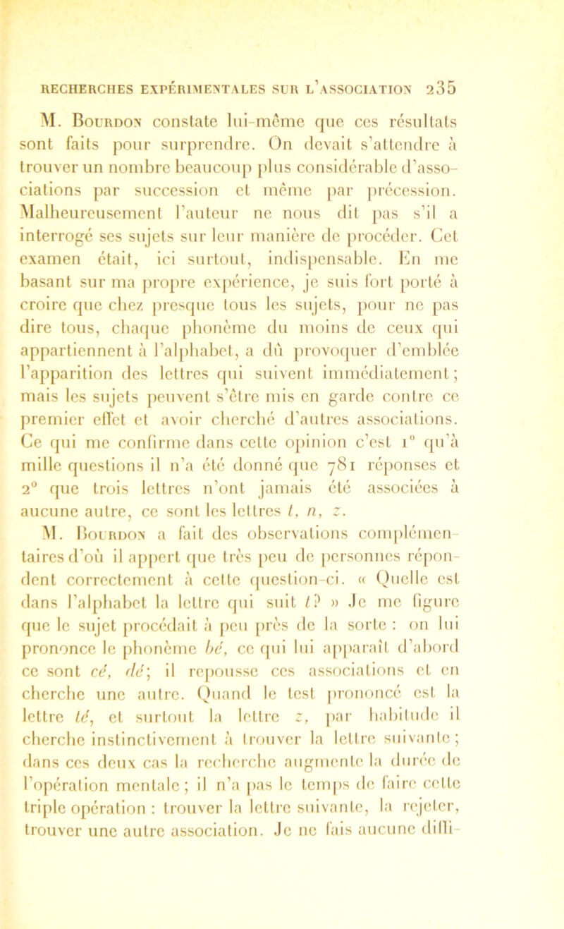 M. Bourdon constate lui-même que ces résultats sont faits pour surprendre. On devait s’attendre à trouver un nombre beaucoup plus considérable d’asso- ciations par succession et même par précession. Malheurcusemenl l’auteur ne nous dit pas s’il a interrogé ses sujets sur leur manière de procéder. Cet examen était, ici surtout, indispensable. En me basant sur ma pro[)re expérience, je suis fort [lorté à croire que chez |)resque tous les sujets, pour ne pas dire tous, chaque phonème du moins de ceux qui appartiennent à l’alphabet, a dû provoquer d’endjlée l’apparition des lettres qui suivent iiiimédiatcmenl ; mais les sujets peuvent s’être mis en garde contre ce premier clTct et avoir cherché d’autres associations. Ce qui me confirme dans cette o])inion c’est i“ qu’à mille questions il n’a été donné (juc 781 réponses et 2 que trois lettres n’ont jamais été associées à aucune autre, ce sont les lettres /, n, z. M. I louRDON a fait des observations complémen tairesd’où il appert que très peu de |)crsonnes répon dent correctement à celte ipieslion-ci. « Quelle est dans l’alphabet la lettre qui suit l') » Je me figure que le sujet procédait à peu [>rès de la sorte ; on lui prononce le phonème hé, ce cpii lui apparaît d’abord ce sont cé, dé', il rc[)Ousse ces associations cl en cherche une autre. Quand le lest prononcé est la lettre lé, et surtout la lettre z, par habitude il cherche instinctivement à trouver la lettre suivante; dans ces deux cas la recherche augmente la durée de l’opération mentale; il n’a pas le temps de taire cette triple opération : trouver la lettre suivante, la rejeter, trouver une autre association. Je ne fais aucune dilli