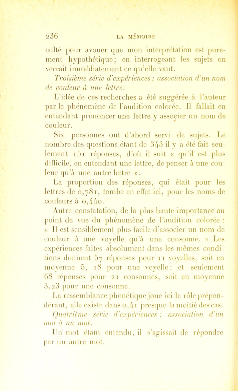 collé pour avouer r|ue mon interprétation est pure- ment hypothétique; en interrogeant les sujets on verrait immédiatement ce qu’elle vaut. Troisième série d'expcriences : association d'un nom de couleur à une lettre. L’idée de ces recherclies a été suggérée à l'auteur par le [ihénomène de l’audition colorée. Il fallait en entendant prononcer une lettre y associer un nom de couleur. Six personnes ont d’abord servi de sujets. Le nombre des questions étant de 3.''i3 il y a été fait seu- lement i5i réponses, d’où il suit « qu'il est plus dillicile, en entendant une lettre, de jienser à une cou- leur qu’à une autre lettre ». La proportion des réponses, qui était pour les lettres de 0,781, tombe en elTet ici, pour les noms de couleurs à o,/|/)0. y\utre constatation, de la plus haute importance au point de vue du phénomène ilc l'audition colorée : <( 11 est sensiblement plus facile d'associer un nom de couleur à une voyelle qu'à une consonne. » Les expériences faites absolument dans les mêmes condi- tions donnent 5~ ré|ionses pour 1 1 vovelles, soit en moyenne ô, 18 pour une vovelle : et seulement 68 réponses pour 21 consonnes, soit en moyenne 3,23 pour une con.sonne. La lessemblance |ibonétique joue ici le rôle prépon- dérant, elle ('xisie danso.'ii pres(]ue la moitié des cas. (Quatrième série d'c.rpéricnccs : association d'un mol à un mot. Ibi mot étant entendu, il s'agissait de répondre pai' un autre mol.