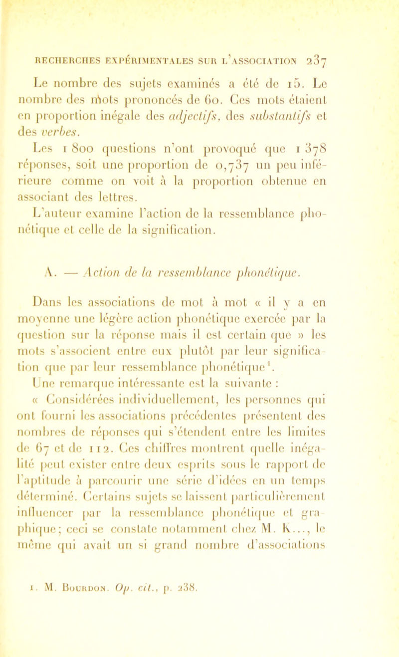 Le nombre des sujets examinés a été de i5. Le nombre des idots prononcés de (io. Ces mots étaient en proportion inégale des adjectifs, des sabslanüfs et des verbes. Les I 800 questions n’onl provoqué que i 3y8 ré|)onses, soit une proportion de 0,787 un [leu inl'é- rieure comme on voit à la proportion olitenue en associant des lettres. L’auteur examine l’action de la ressendjlance pbo nétique et celle de la signilication. A. — Action de la ressemblance phonétbjne. Dans les associations de mot à mol « il y a en movenne une légère action phonétique exercée par la question sur la réqionse mais il est certain que » les mots s’associent entre eux [ilutùl par leur significa tion fjiie |)ar leur res.semblauce |)lionéti(pic Lne remarque intéressante est la suivante : « (Considérées individuellement, les personnes (pii ont Idurni les associations [irécédcnles préseiiteul des nombres de ré|)onses (pii s’étcndenl entre les limites de 67 et de i 12. (Ces cliill’res montrent (piclle inéga- lité peut exister entre deux esprits sous le rapport d(' ra|)titiide à parcourir une série d’idées (‘ii un temps déterminé. Certains sujets se laissent |)articulièremeiil iniluencer par la ressendjlauce [ilioiiétiipie cl gra pliiipie; ceci sc constate notammeni cliez \'l. K..., le même (pii avait un si grand nombre d’associalioiis I. -\1. Of). cil., (). a3tt.