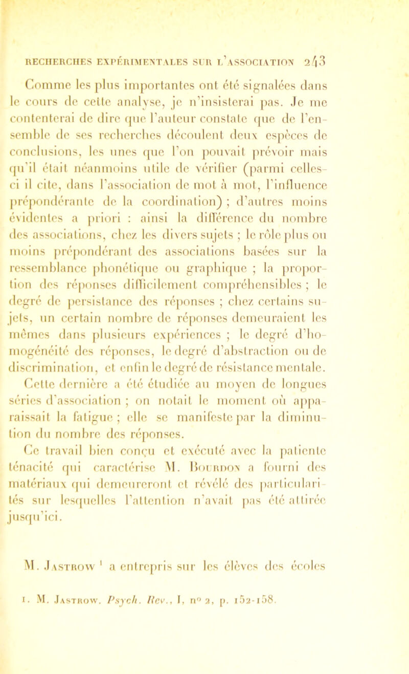 Comme les plus importantes ont été signalées dans le cours de cette analyse, je n’insisterai pas. Je me contenterai de dire (jne ranteur constate que de l’en- semble de ses recherches découlent deux espèces de conclusions, les unes que l’on pouvait jirévoir mais qu’il était néanmoins utile de vérifier (parmi celles- ci il cite, dans l’association de mot à mot, l’influence prépondérante de la coordination) ; d’antres moins évidentes a priori : ainsi la dillérencc du nombre des associations, chez les divers sujets ; lcrôlejilus ou moins [irépondérant des associations basées sur la ressemblance [ibonétiqnc on graphique ; la ]iropor- tion des ré|ionses dilficilement com|)réhcnsiblcs ; le degré de persistance des réponses ; chez certains sn- jets, nn certain nombre de réponses demeuraient les mêmes dans plusieurs ex[)ériences ; le degré d’ho- mogénéité des ré[)onses, le degré d’abstraction ou de discrimination, et enfin le degré de résistance mentale. Cette dernière a été étudiée au moyen de longues séries d'association ; on notait le moment où appa- raissait la fatigue; elle se manifeste ]iar la diminu- tion du nondire des réponses. (ic travail bien conçu et exécuté avec la patiente ténacité qui caractérise M. Hoi rdon a fourni des matériaux (|ui demeureront et révélé des particulari- tés sur lesrpiellcs l’attention n’avait |>as été attirée jusqu’ici. M. Jastrow' a entrepris sur les élèves des éi’riles I. -M. ,J ASTHow. Psycli. liev., I, n'> 2, [>. i.52-i58.