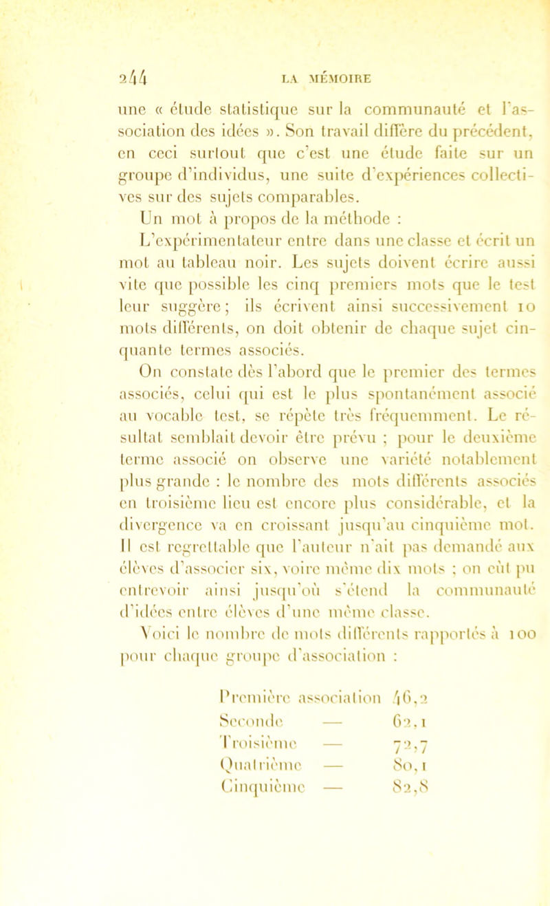 line « éLiule sLalistique sur la communauté et l'as- sociation des idées ». Son travail difTère du précédent, en ceci surlout que c’est une étude faite sur un groupe d’individus, une suite d’expériences collecti- ves sur des sujets comparables. Un mot à propos de la méthode : L’expérimentateur entre dans une classe et écrit un mot au tableau noir. Les sujets doivent écrire aussi vite que possible les cinq premiers mots que le test leur suggère; ils écrivent ainsi successivement lo mots diilérents, on doit obtenir de chaque sujet cin- quante termes associés. On constate dès l’abord que le premier des termes associés, celui qui est le plus spontanément associé au vocable lest, se répète très fréquemment. Le ré- sultat semblait devoir être prévu ; pour le deuxième terme associe on observe une variété notablement plus grande : le nombre des mots dilïérents associés en troisième lieu est encore plus considérable, et la divergence va en croissant jusqu'au cinquième mol. 11 est regrettable que l'auleur n'ait pas demandé aux élèves d’associer six, voire même dix mots ; on eût pu enlrcvt)ir ainsi jus<pi'où s'étend la communauté d’idées cidre élèves irune même classe. \ oici le nombre de mots diilérents rapportés à loo pour chaque groupe d'association : Première association 4 . 2 Seconde — G:>.i l'roisième — 7-U7 (Jualrièmc — 8o, I Uinquième — 8iî,S