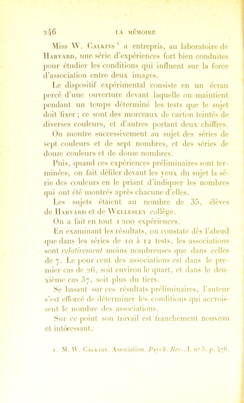 Miss V\ . Calkins ' a entrepris, au laboratoire de Harvard, une série d’expériences fort bien conduites pour étudier les conditions qui influent sur la force d’association enlre deux images. Le dispositif expérimental consiste en un écran percé d’une ouverture devant laquelle on maintient pendant un tcnq)s déterminé les tests que le sujet doit fixer ; ce sont des morceaux de carton teintés de diverses couleurs, et d’autres portant deux ebiffres. On montre successivement au sujet des séries de sept couleurs et de sept nombres, et des séries de douze couleurs et de douze nombres. Puis, (|uand ces expériences préliminaires sont ter- minées, on fait défiler devant les yeux du sujet la sé- rie des couleurs en le priant d'indiquer les nombres qui ont été montrés après chacune d'elles. Les sujets étaient au nombre de 35. élèves de Harvard et de Wellesley collège. On a fait en tout i 200 expériences. Itn examinant les résultats, on constate dès l'abord que dans les séries de 10 à 12 tests, les associations sont rclalii'ciucnl moins nombreuses que dans celles do 7. Le poni' cent des associations est dans le ]ire- mier cas de 2(1, soit enviion le quart, et dans le deu- xième cas 37, soit plus du tiers. Se basant sur ces résultats préliminaires, l'auteur s’est etVorcé de déterminer les conditions qui accrois- sent le nombre des associations. Sur ce |)oint s(m tra^ail est franchement nouveau et inté>ressant. Nt. U , (].\i.Ki.Ns. .\ssocialion. /'.svc/i. /iVi'.. I. noâ. p. '17(1.