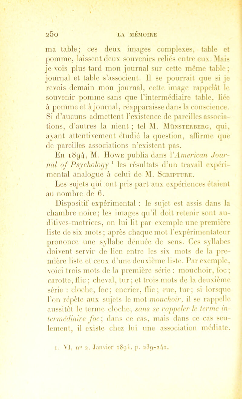 ma table; ces deux images complexes, table ef pomme, laissent deux souvenirs reliés entre eux. Mais je vois plus tard mon journal sur cette même table; journal et table s’associent. Il se pourrait que si je revois demain mon journal, cette image rappelât le souvenir pomme sans que l’intermédiaire table, liée à pomme et ajournai, réapparaisse dans la conscience. Si d’aucuns admettent l’existence de pareilles associa- tions, d’autres la nient ; tel M. iNlüxsTERBERG. qui, ayant atlenlivcmcnt étudié la question, alTirme que de ])arcilles associations n’existent pas. En iSg/i, M. IlowE publia dans VAmerican Jour- nal of Psycholo(jy ‘ les résultats d’un travail expéri- mental analogue à celui de M. Scripture. Les sujets qui ont pris part aux expériences étaient au nombre de 6. Dispositif expérimental : le sujet est assis dans la cbambre noire; les images qu'il doit retenir sont au- dilives-motrices, on lui lit par exemple une première liste de six mots; après cbaque mot rexpérimentateur ])rononce une syllabe dénuée de sens. Ces syllabes doivent servir de lien entre les six mots de la pre- mière liste et ceux d'une deuxième liste. Par exemple, voici trois mots de la première série : moiicboir. foc; carotte. Hic ; cbeval, tur; et trois mots de la deuxième série : clocbe, foc; encrier, Ilie ; rue, tur; si lors(]ue l’on répète aux suj('ls le mot mouchoir, il se rappelle aussitôt le tenue eloebe, .s’u/î.s' .s'c rappeler le terme m leniiediaire foe\ dans ce cas. mais dans ce cas seu lement, il existe cbez lui une association médiate. I. ^’I. 11° a. .t:\nvicr p. a3()-2'ii.