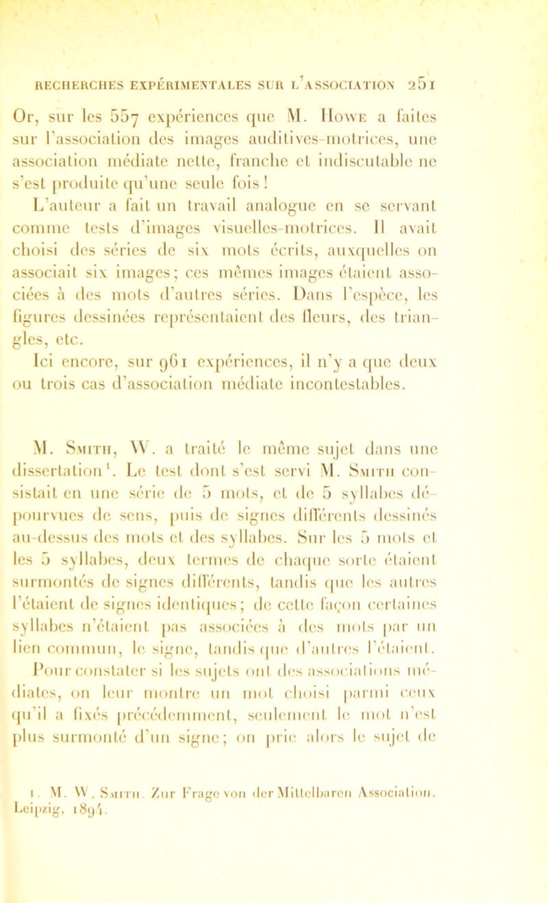 Or, sur les 55y expériences que M. Howe a faites sur l’association des images audilives-inolriccs, une association médiate nette, franche et imliscutable ne s’est produite qu’une seule fois ! L’auteur a fait un travail analogue en se servant comme tests d’images visuellcs-motrices. Il avait choisi des séries de six mots écrits, auxfpicllcs on associait six images; ces mêmes images étaient asso- ciées à des mots d’autres séries. Dans l’espèce, les figures dessinées représentaient des Heurs, des trian- gles, etc. Ici encore, sur 9G1 expériences, il n’y a que ilcux ou trois cas d’association médiate incontestables. M. Smith, \^ . a traité le même sujet dans une dissertation'. Le test dont s’est servi M. Smith con- sistait en une série de 5 mots, et de 5 syllabes dé- pourvues de sens, [iiiis de signes dilTérents dessinés au-dessus des mots et des syllabes. Sur les 5 mots et les 5 syllabes, deux termes de cbaipie sorte étaient surmontés de signes dillérents, tandis ipie les auties l’étaient de signes identiques; de cette façon certaiiK's syllabes n’étaient pas associées à des mots par un lien commun, le signe, tandis que d’antres l’élaieiil. Pour constater si les sujets oui des assoeialious mé- diates, on leur montre un mot choisi parmi ceux (pi’il a fixés précédemment, seulement le mot ii’e.st plus surmonté d’un signe; on [irie alors le sujet de r. M. \V . Saiitii Ziir Frngc von (ter Miltolharcn Associ.'itioii. Lei|>zig,