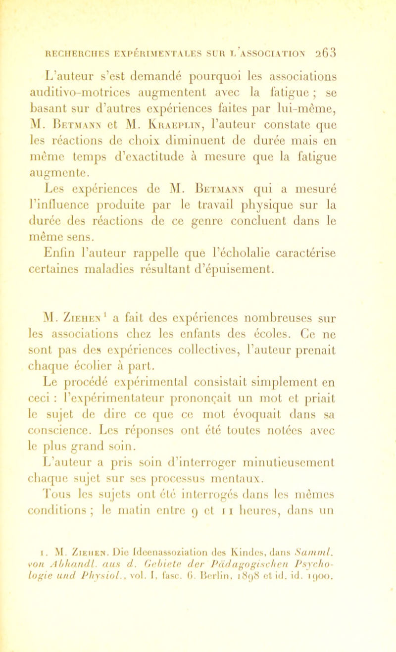 L’auteur s’est demandé pourquoi les associations auditivo-motrices augmentent avec la fatigue ; se basant sur d’autres expériences faites par lui-même, M. Betmaxx et M. Kraeplin, l’auteur constate que les réactions de choix diminuent de durée mais en même temps d’exactitude à mesure que la fatigue augmente. Les expériences de M. Betmanx qui a mesuré l’influence produite par le travail physique sur la durée des réactions de ce genre concluent dans le même sens. Enfin l’auteur rappelle que l’écholalie caractérise certaines maladies résultant d’épuisement. M. Ziehex ‘ a fait des expériences nombreuses sur les associations chez les enfants des écoles. Ce ne sont pas de.s expériences collectives, l’auteur prenait chaque écolier à part. Le procédé expérimental consistait simplement en ceci : l’expérimentateur prononçait un mot et priait le sujet de dire ce que ce mot évoquait dans sa conscience. Les réponses ont été toutes notées avec le plus grand soin. L’auteur a [)iis soin d’interroger minutieusement chaque sujet sur ses [)rocessus mentaux. 'fous les sujets ont été interrogés dans les mêmes conditions ; le matin entre 9 et 1 i lienrcs, dans un I. .M. ZiEiiEN. Die Idccnassoziatiori des Kindcs,(Jans Sainml. von Ahlinndl. ans d. fîcl/ieto der 1‘dda^ogischcn Psycho- logie und Pliysiol., vol. I, l'asc, (i. Iterliii, lîSijiS et id. id, i()Oo.