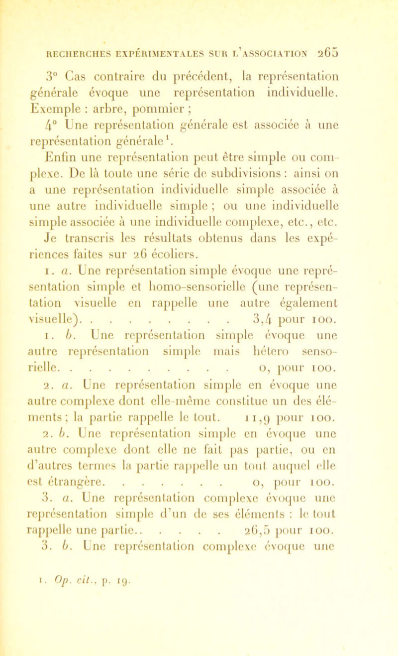 3“ Cas contraire du précédent, la représentation générale évoque une représentation individuelle. Exemple : arbre, pommier ; 4° Une représentation générale est associée à une représentation générale*. Enfin une représentation peut être simple ou com- plexe. De là toute une série de subdivisions: ainsi on a une représentation individuelle simple associée à une autre individuelle simple ; ou une individuelle simple associée à une individuelle complexe, etc., etc. Je transcris les résultats obtenus dans les expé- riences faites sur 26 écoliers. I. a. Une représentation sinqile évoque une repré- sentation simple et bomo-sensorielle (une représen- tation visuelle en rappelle une autre également visuelle) 3,4 pour 100. 1. h. Une représentation sim[)le évoque une autre re[)résentation simple mais hétéro senso- rielle o, pour lüo. 2. a. Une représentation simple en évoque une autre complexe dont elle-même constitue un des élé- ments; la [)ai tic rappelle le tout. ii,() pour 100. 2. b. Une rejiréscntation simple en évoque une autre coirqilexe dont elle ne fait pas partie, ou en d’autres termes la partie rappelle un toul ampiel elle est étrangère o, pour 100. 3. a. Une représentation complexe évoque une représentation simple d’un de ses élémenis : le tout rappelle une [lartic 2(1,5 pour loo. 3. b. Une reiirésenlalion complexe évo([uc une . 0[). cil., p. KJ.