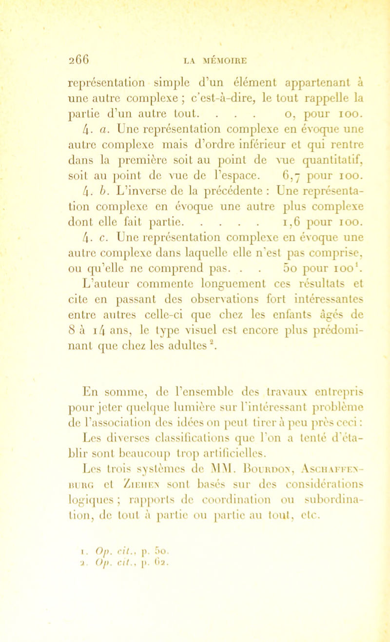 représentation simple d’un élément appartenant à une autre complexe ; c’est-à-dire, le tout rappelle la partie d’un autre tout. ... o, pour loo. 4- a. Une représentation complexe en éAoque une autre complexe mais d’ordre inférieur et qui rentre dans la première soit au point de Ame quantitatif, soit au point de vue de l’espace. 6,7 pour 100. 4. h. L’immrse de la précédente : Une représenta- tion complexe en évoque une autre plus complexe dont elle fait partie 1,6 pour 100. 4. c. Une représentation complexe en éAoque une autre complexe dans laquelle elle n'est pas comprise, ou qu’elle ne comprend pas. . . 5o pour 100’. L’auteur commente longuement ces résultats et cite en passant des obsei’Aations fort intéressantes entre autres celle-ci que chez les enfants âgés de 8 à i4 ans, le type visuel est encore plus prédomi- nant que chez les adultes En somme, de l’ensemhlc des traAaux entrepris ])Our jeter quelque lumière sur l'intéressant problème de l’association des idées on peut tirer à peu près ceci : Les diverses classifications que l’on a tenté d'éta- blir sont beaucoup trop arlilicielles. Les trois systèmes de M.M. Holuuoa, .\scuAriF.x- m UC. et ZiiaiKA sont basés sur des considérations logi(|ues ; rapports de coordination ou subordina- tion, de tout à j)artie ou partie au tout, etc. I. Oj). cil., p. 5o. ■J. Ojt. cil., p. (’>2.