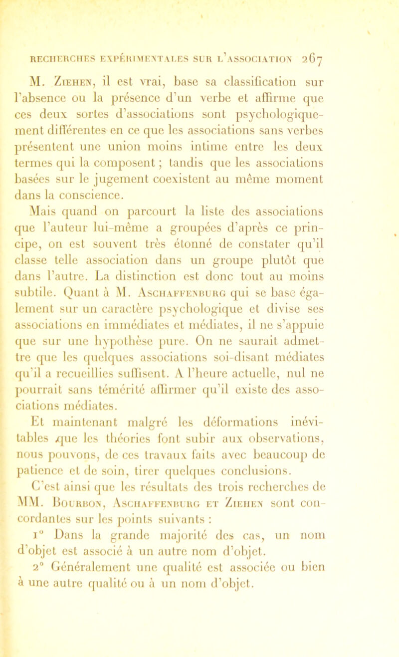 M. ZIEHE^’, il est vrai, base sa classification sur l’absence ou la présence d’un verbe et affirme que ces deux sortes d’associations sont psychologique- ment différentes en ce que les associations sans verbes présentent une union moins intime entre les deux termes qui la composent ; tandis que les associations basées sur le jugement coexistent au môme moment dans la conscience. Mais quand on parcourt la liste des associations que l’auteur lui-même a groupées d’api'ès ce prin- cipe, on est souvent très étonné de constater qu’il classe telle association dans un groupe plutôt que dans l’autre. La distinction est donc tout au moins subtile. Quant à M. .Vschafeexburg qui se base éga- lement sur un caractère [)sychologique et divise ses associations en immédiates et médiates, il ne s’appuie que sur une hypothèse juue. On ne saurait admet- tre que les quelques associations soi-disant médiates qu’il a recueillies suffisent. A l’heure actuelle, nul ne j)Ourrait sans témérité affirmer qu’il existe des asso- ciations médiates. Et maintenant malgré les déformations inévi- tables /jue les théories font subir aux observations, nous pouvons, de ces travaux faits avec beaucoup) de patience et de soin, tirer quelrpies conclusions. C’est ainsi que les résultats des trois recherches de MM. Houruo.n, Asciiaeee.nuuro et Ziehex sont con- cordantes sur les points suivants : i” Dans la grande majorité des cas, un nom d’objet est associé à un autre nom d’objet. 2® Généralement une qualité est associée ou bien à une autre qualité ou à un nom d’objet.