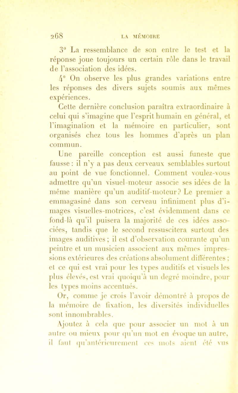 3“ La ressemblance de son entre le test et la réponse joue toujours un certain rôle dans le travail de l’association des idées. /i° On observe les plus grandes variations entre les réponses des divers sujets soumis aux mêmes expériences. Cette dernière conclusion paraîtra extraordinaire à celui qui s’imagine que l’esprit humain en général, et l’imagination et la mémoire en particulier, sont organisés chez tous les hommes d'après un plan commun. Une pareille conception est aussi funeste que fausse: il n’y a pas deux cerveaux semblables surtout au point de vue fonctionnel. Comment voulez-vous admettre qu’un visuel-moteur associe ses idées de la même manière qn’un auditif-motcur P Le premier a emmagasiné dans son cerveau infiniment plus d’i- mages visuelles-motrices, c’est évidemment dans ce fond-là qu’il puisera la majorité de ces idées asso- ciées, tandis que le second ressuscitera surtout des images auditives ; il est d'observation courante qu'un peintre et un musicien associent aux mêmes impres- sions extérieures des créations absolument dillérentes : et ce (pii est vrai jiour les Ivpes auditifs et visuels les plus élevés, est vrai (pioiqu'à uu ilegré moindre, jiour les ty|)es moins accentués. Or, comme je crois l'avoir démontré à propos de la mémoire de tixation, les diversités individuelles sont innombrables. Ajoutez à cela (pie pour associer un mot à un antre on mieux pour (pi'un mot en évoque un autre, il tant ([n'anléri('ureinenl ('es mots aient été vus