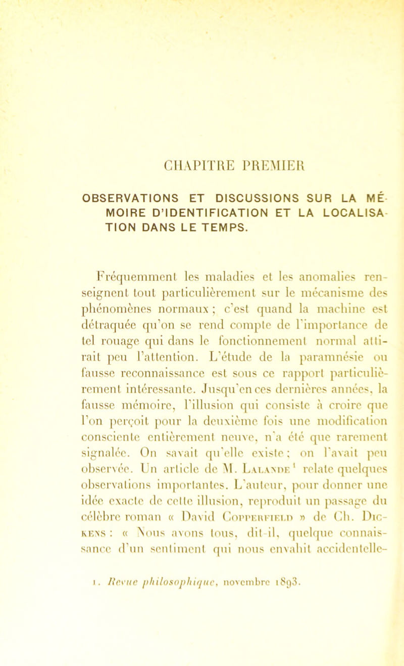 CHAPITRE PREMIER OBSERVATIONS ET DISCUSSIONS SUR LA MÉ- MOIRE D’IDENTIFICATION ET LA LOCALISA- TION DANS LE TEMPS. Fréqnenimcnl les maladies et les anomalies ren- seignent tout particulièrement sur le mécanisme des phénomènes normaux ; c’est quand la machine est détraquée qu’on se rend compte de l'imporlance de tel rouage qui dans le ronctionnement normal atti- rait peu raltenlion. L’étude de la paramnésie ou hausse reconnaissance est sous ce rapport particuliè- rement intéressante. Jusqu’en ces dernières années, la fausse mémoire, l’illusion qui consiste à croire que l’on jierçoit [)our la deuxième fois une modificalion consciente entièrement neuve, n'a été que rarement signalée. On savait qu'elle existe; on l'avait peu ohser\ée. Un article de Al. Lai.axue ' relate quelques observations importantes. L'auteur, pour donner une idée exacte de celte illusion, reproduit un passage du célèbre roman « Oavid Coi’I’eiu'iki.u » de Ch. Dic- KExs : « Aous avons tous, dit il, quelque connais- sance d’un sentiment qui nous envahit accidenlelle-