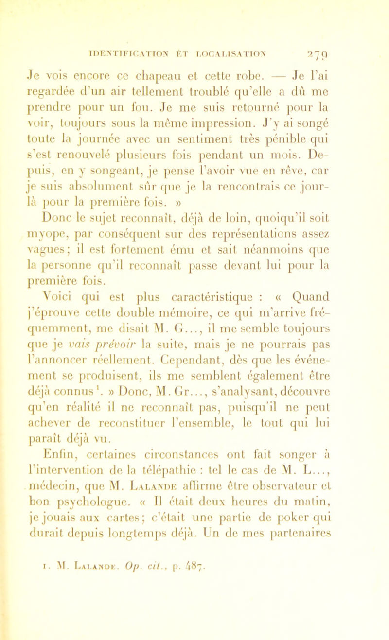 Je vois encore ce chapeau el cette robe. — Je l’ai regardée d’un air tellement troublé qu’elle a dû me prendre pour un fou. Je me suis retourné pour la voir, toujours sous la même impression. J’y ai songé toute la journée avec un sentiment très pénible qui s’est renouvelé plusieurs fois pendant un mois. De- puis, en y songeant, je pense l’avoir vue en rêve, car je suis absolument sûr que je la rencontrais ce jour- là pour la première fois. » Donc le sujet reconnaît, déjà de loin, quoiqu’il soit myope, par conséquent sur des représentations assez vagues; il est fortement ému et sait néanmoins cpie la personne qu’il reconnaît passe devant lui pour la première fois. \ oici qui est plus caractéristique : « Quand j’éprouve cette double mémoire, ce qui m’arrive fré- quemment, me disait M. fi..., il me semble toujours que je vais prévoir la sriite, mais je ne pourrais pas l’annoncer réellement. Cependant, dès que les événe- ment se produisent, ils me semblent également être déjà connus'. » Donc, M. fir..., s’analysant, découvre qu’en réalité il ne reconnaît pas, ])uisqu’il ne peut achever de reconstituer l’ensemble, le tout qui lui paraît déjà vu. Enfin, certaines circonstances ont fait songer à l’intervention de la télépathie : tel le cas de M. L..., médecin, que M. Laeavde aflirme être observateur et bon psychologue. « 11 était deux heures du matin, je jouais aux cartes; c’était »ine partie de poker qui durait depuis longtemps déjà. Ln de mes partenaires