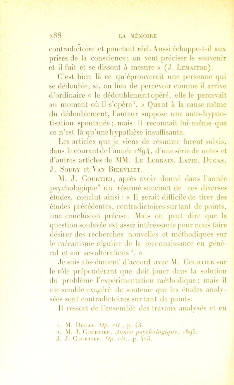 cunlradictoire et pourtant réel. Aussi échappe-t-il aux prises de la conscience ; on A'eut préciser le souvenir et il liiil et sc dissout à mesure » (.1. Lemaître). C’est bien là ce qu'éprouverait une personne qui se dédouble, si, au lieu de percevoir comme il arrive d’ordinaire « le dédoublement opéré, elle le percevait au moment où il s’opère'. » Quant à la cause même du dédoublement, l’auteur suppose une auto-inqino- tisation spontanée; mais il reconnaît lui-méme que ce n’est là qu’uneliypotbcse insuflisante. Les articles que je viens de résumer furent suivis, dans le courant de l’année i8q4, d’une série de notes et d'autres articles de MM. Le Lorrain, Lapie, Degas, J. SouRY et \an Biervliet. M. J. Courtier, après avoir donné dans l'année jisycbologique'' un résumé succinct de ces diverses études, conclut ainsi: « 11 serait diflicilede tirer des études précédentes, contradictoires surtant de jioints, une conclusion précise, ùlais on peut dire que la ipiestion soulevée est assez intéressante pour nous faire désirer des recberebes nouvelles et méthodiques sur le mécanisme régulier do la reconnaissance en géné- ral et sur ses altérations » .le suis absolument d'accord avec M. Courtier sur le rôle pré|iondérant cpie doit jouer dans la solution du pidlilème r('\|)ériui('ntation méthodique ; mais il me semble exagéré de soutenir que les études analy- sé('s sont contradii'toires surtant de points. Il ressort de l'eusnuble des tra\au\ analysés et en I. Nt. Di'iiAs. ()ji. rit., p. ■I. M. .1. (loi HTiEii. Annrc jis\rhitlos;i<iu('. 3. .1 CoriiTinn. Ojt. rit., p. V’3.