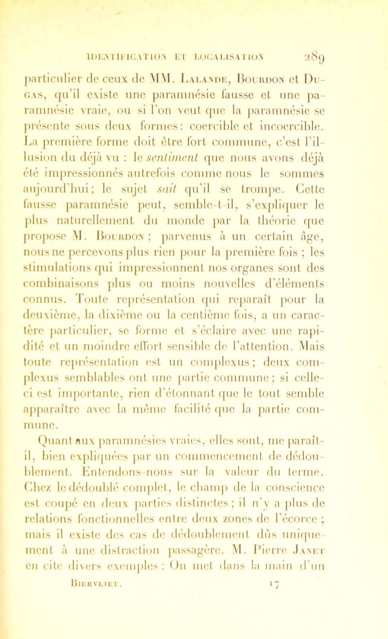 [)articulicf de ceux de MM. Lalande, Bourdon et Du- GAS, qu’il existe une parainnésie fausse et une pa- raninésie vraie, ou si l’on veut que la paramncsie se ju’ésente sous deux formes: coercible et incoercible. La première forme doit être fort commune, c’est l’il- lusion du déjà vu : \e sentiment que nous avons déjà été impressionnés autrefois comme nous le sommes aujourd'bui; le sujet sait qu’il se tronq)e. Cette fausse paramnésie peut, semble-t-il, s’expliquer le plus naturellement du monde [)ar la théorie que propose M. Bourdon; parvenus à un certain âge, nous ne percevons plus rien pour la première fois ; les stimulations qui impressionnent nos organes sont des combinaisons plus ou moins nouvelles d’éléments connus. Toute représentation qui reparaît pour la deuvième, la dixième ou la centième fois, a un carac- tère particulier, se forme et s’éclaire avec une rapi- dité et un moindre ell'ort sensible de l’attention. .Mais toute représentation est un complexus; deux com- plexus semblables ont une partie commune ; si celle- ci est im[)ortante, rien d’élonnant cpie le tout semble apparaître avec la même facilité f|uc la partie com- mune. Quant flux ])aramnésics vraies, elles sont, me |>araîl- il, bien ex[)lifpiées j)ar un commencement de dédou- blement. Entendons-nous sur la valeur du terme. Chez le dédoublé couq)let, le cbanq) de la conscience est coiq)é en deux ])arlies distinctes; il n’y a |)lus de relations fonctionnelles entre deux zones de l’écorce ; mais il existe des cas de dédoublement dns uni(|ue- menl à une distraction |)assagère. M. Pierre .Ianei- en cite divers exemples: (Jn met dans la main d'un BlLKVLIliT. 17