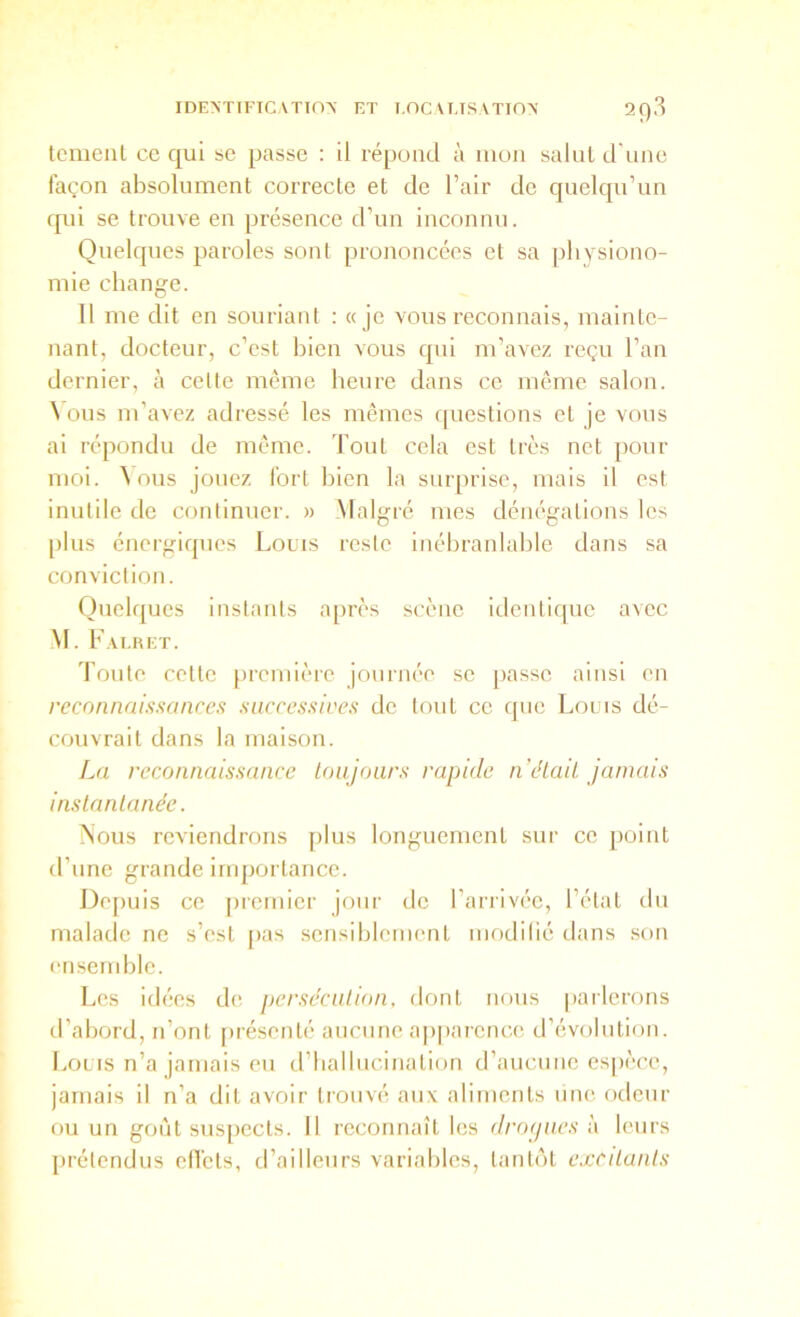 tciiienl ce qui se passe : il répond à mon salut d'une façon absolument correcte et de Tair de quelqu’un qui se trouve en présence d’un inconnu. Quelques paroles sont prononcées et sa physiono- mie change. Il me dit en souriant : «je vous reconnais, mainte- nant, docteur, c’est bien vous qui m’avez reçu l’an dernier, à cette même heure dans ce meme salon. \ ous m’avez adressé les mêmes ipiestions et je vous ai répondu de même. Tout cela est très net pour moi. ^ ous jouez fort bien la surprise, mais il est inutile de continuer. » Malgré mes dénégations les plus énergiques Louis reste inébranlable dans sa conviction. Quelques instants après scène identique avec M. Falret. Toute cotte première journée se passe ainsi en reconnaissances saccessices de tout ce que Louis dé- couvrait dans la maison. La reconnaissance toujours rapide n était jamais instantanée. Nous reviendrons plus longuement sur ce point d’nne grande importance. Depuis ce [nemior jour de l’arrivée, l’état du malade ne s’est [>as sensiblement modilié dans .son ensemble. Les Idées de persécution, dont nous pailerons d’abord, n’ont présenté aucune ap|)aronce d’évolution. Louis n’a jamais eu iriialliicination d’aiicimo espèce, jamais il n’a dit avoir trouvé aux aliments mie odeur ou un gont suspects. Il reconnaît les dropues à leurs prétendus elTcts, d’ailleurs variables, tantêit excitants