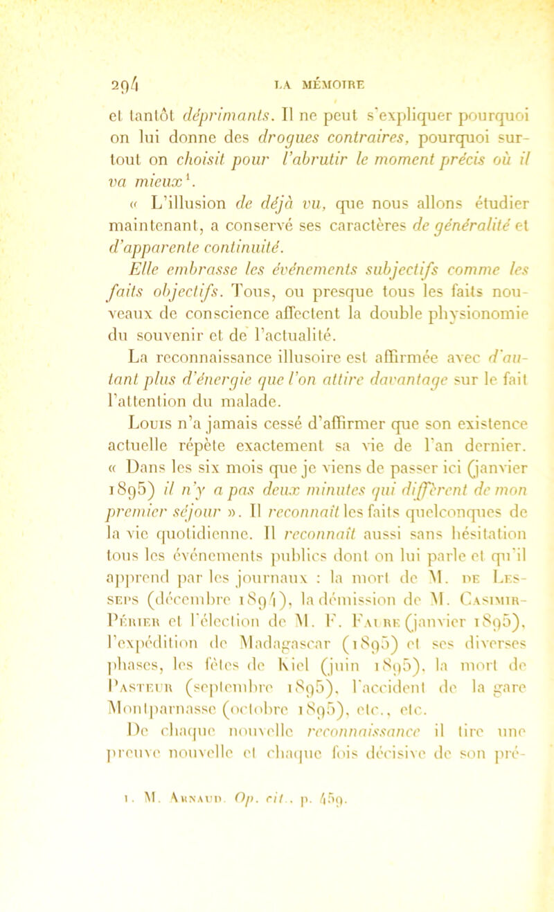 el lanlôl déprimnnls. Il ne peut s'expliquer pourquoi on lui donne des drogues contraires, pourquoi sur- tout on choisit pour l’abrutir le moment pjrécis où il va mieux K « L’illusion de déjà vu, que nous allons étudier maintenant, a conservé ses caractères de généralité et d’apparente continuité. Elle embrasse les événements subjectifs comme les faits objectifs. Tous, ou presque tous les faits nou- veaux de conscience alTeclent la double physionomie du souvenir et de l’actualité. La reconnaissance illusoire est affirmée a^ec d'au- tant plus d’énergie que l’on attire davantage sur le fait l’attention du malade. Louis n’a jamais cessé d’affirmer que son existence actuelle répète exactement sa Aie de l’an dernier. « Dans les six mois que je viens de passer ici janvier iSqS) il n’y a pas deux minutes qui diférent démon premier séjour ». Tl 7TCO/?/unY les faits quelconques de la vie (|uotidienne. Tl reconnaît aussi sans hésitation tous les événements publics dont on lui parle et qu'il ajqirend par les journaux ; la mort de M. ue Les- SEPS (décembre i8p'i), ta démission de M. Casimir- l’ÉiuER et l'élection de M. F. F.u rk (janvier 1895), rex[H'dition de Madagascar (1890) et ses diverses ])bases, les fêtes de Kiel (juin 1895). la mort de Pasteur (septembre 189b). l'accident de la gare Alonl|)arnasse (ix’tobre 1890), etc., etc. De clu'upie nouvelle reconnahsance il tire une ])reuve nouvelle et cluapie fois décisive de son pré-