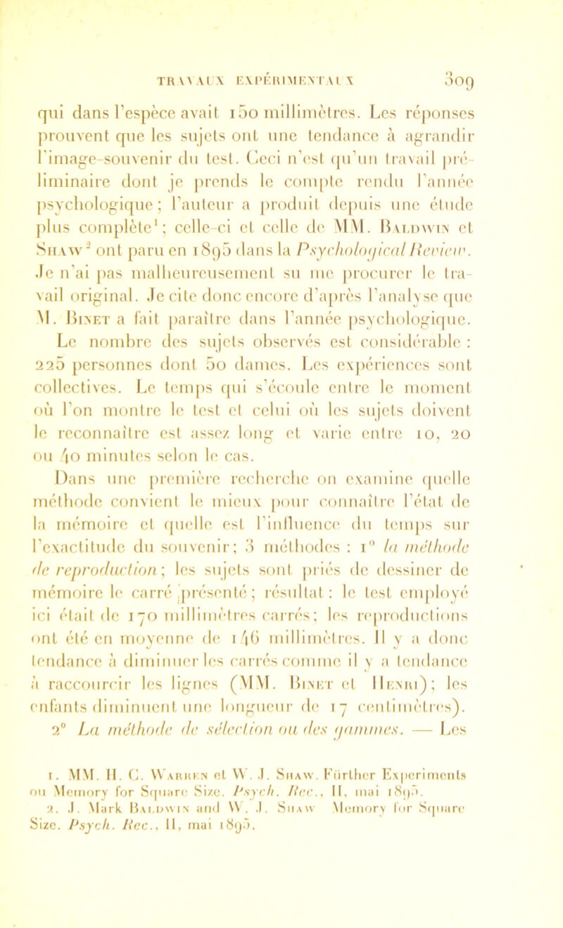 qui dans l’espèce avait i5o milliinèlres. Les réponses prouvent que les sujets ont une tendance à agrandir riniage-souvenir du test. Ceci n’est (pi’iiu travail pré- liminaire dont je ])rends le compte rendu l’année psychologique; l’auteur a produit depuis une étude plus complète*; celle-ci et celle de MM. Bvi.uwm et SiiAvv ont paru en 1890 dans la PsychobujicalHevicu'. Je n’ai pas malheureusement su me |)rocurer le tra vail original. Je cite donc encore d’après l’analyse que M. lh>ET a l’ait paraître dans l’année psychologique. Le nondvrc des sujets observés est considérahle : 225 personnes dont 5o dames. Les expériences sont collectives. I.e tenq)s cpii s’écoule entre le moment f)ù l’on montre le test et celui où les sujets doivent le reconnaître est assez long et varie entre 10, 20 ou '|0 minutes selon le cas. Dans une première recherche on examine ([uelle méthode convient le mieux pour connaître l’état de la mémoire et quelle est l’iniluence du temps sur l’exactitude du souvenir; 3 méthodes ; i bi mclhodc de reprodarlion', les sujets sont priés de dessiner de mémoire le carré .présenté ; résultat; le test cnq)loyé ici était de 170 millimètres cai rés; les re|)roductions ont été en movenne de i jh millimètres. Il y a donc tendance à diminnerles carrés comme il v a tendance à raccourcir les lignes (MM. I5i.m:t et IIemu); les etdants diminuent une longueur de 17 centimètres). 2° L(i méthode de sélection ou des (jommes. — Les I. -\IM. II. C. W'ahki.s ni V\ . .1, Siiavv. Fürllicr E,v|icrimciits ou Memory for Sf|ii;irc Size. l'sycli. Une., tt, mai •>.. .1. \turk Bai.owin and \V . .1. Siiavv \temorv Idr Sqiian' Size. Psych. liée., tt, mai itiijâ.