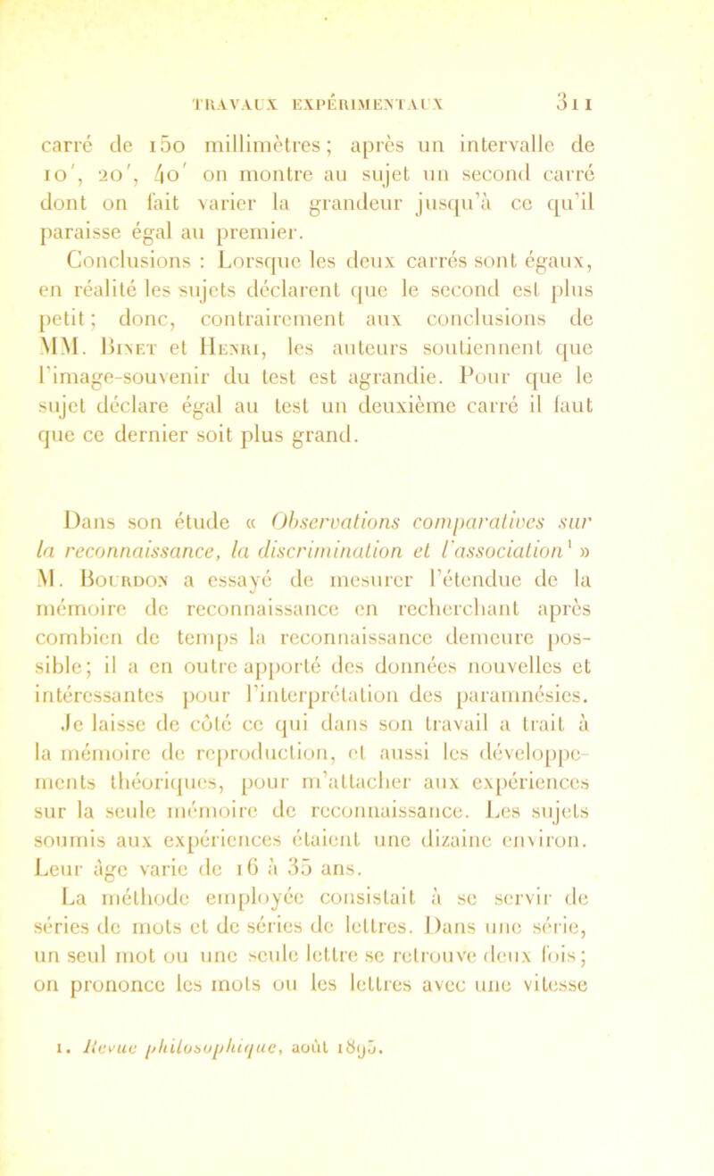 carré de i5o rnilliniètres ; après un intervalle de lo', 20', 4o' on montre au sujet un second carré dont on fait varier la grandeur jusqu’à ce qu’il paraisse égal au premier. Conclusions : Lorsque les deux carrés sont égaux, en réalité les sujets déclarent que le second est plus petit; donc, contrairement aux conclusions de MM. 1 iixF.T et Hexri, les auteui’s soutiennent que l’image-souvenir du test est agrandie. Pour que le sujet déclare égal au test un deuxième carré il faut que ce dernier soit plus grand. Dans son étude « Observations comparatives sur la reconnaissance, la discrimination et l'association' n M. lioL UDo.x a essayé de mesurer l’étendue de la mémoire de reconnaissance en rechercliant après combien de tcnqis la reconnaissance demeure pos- sible; il a en outre apporté des données nouvelles et intéressantes pour l’interprétation des [laramnésies. Je laisse de côté ce qui dans son travail a trait à la mémoire de reproduction, et aussi les développe- ments tbéoricpies, pour m’attacber aux ex[)ériences sur la seule mémoire de reconnaissance. Les sujets soumis aux expériences étaient une dizaine environ. Leur âge varie de 16 à 35 ans. La méthode employée consistait à se servir de séries de mots et de séries de lettres. Dans une série, un seul mot ou une seule lettre .se rctrouv'e deux fois; on prononce les mots ou les lettres avec une vitesse 1. Kevue i/liilobojjliitjue, août i8(jâ.