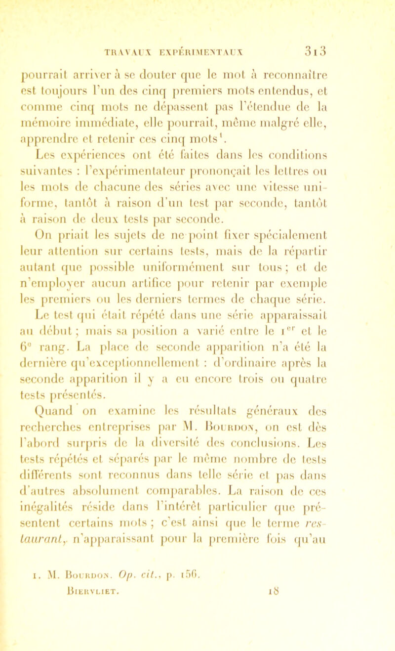 pourrait arriver à se clouter que le mot à reconnaître, est toujours Tun des cinq premiers mots entendus, et comme cincj mots ne dépassent pas l'étendue de la mémoire immédiate, elle pourrait, môme malgré elle, apprendre et retenir ces cincf mots'. Les expériences ont été faites dans les conditions suivantes ; rexpérimenlateur |ironongail les lettres ou les mots de chacune des séries avec une vitesse uni- forme, tantcjt à raison d’un lest par seconde, tantôt à raison de deux tests par seconde. On [iriait les sujets de ne poini fixer spécialement leur attention sur certains tests, mais de la répartir autant cpic possible uniformément sur tous; et de n’employer aucun artifice pour retenir par cxcnqilc les premiers ou les derniers termes de chaque série. Le test qui était répété dans une série apparaissait au début; mais sa position a varié entre le i'”' et le 6“ rang. La place de seconde ajiparilion n’a été la dernière qu’exceptionnellemeni : d’ordinaire après la seconde apparition il y a eu encore trois ou quatre tests [irésentés. Quand on examine les résultats généraux des recherches entreprises [lar .M. IIolrdo.x, on est dès l’abord suiqiris de la diversité des conclusions. Les tests répétés et séqiarés jiar le même nombre de lests dinérents sont reconnus dans telle .série et pas dans d’autres absolument comparables. La raison de ces inégalités réside dans l’intérêt particulier (pie pré- sentent certains mots ; c’est ainsi (pie le terme res- lauranly n’apparaissant [loiir la [ircniièrc fois (pi’au I. M. Hoikuo.n. Of). cil., |). irifi. Bieuvliet. iS