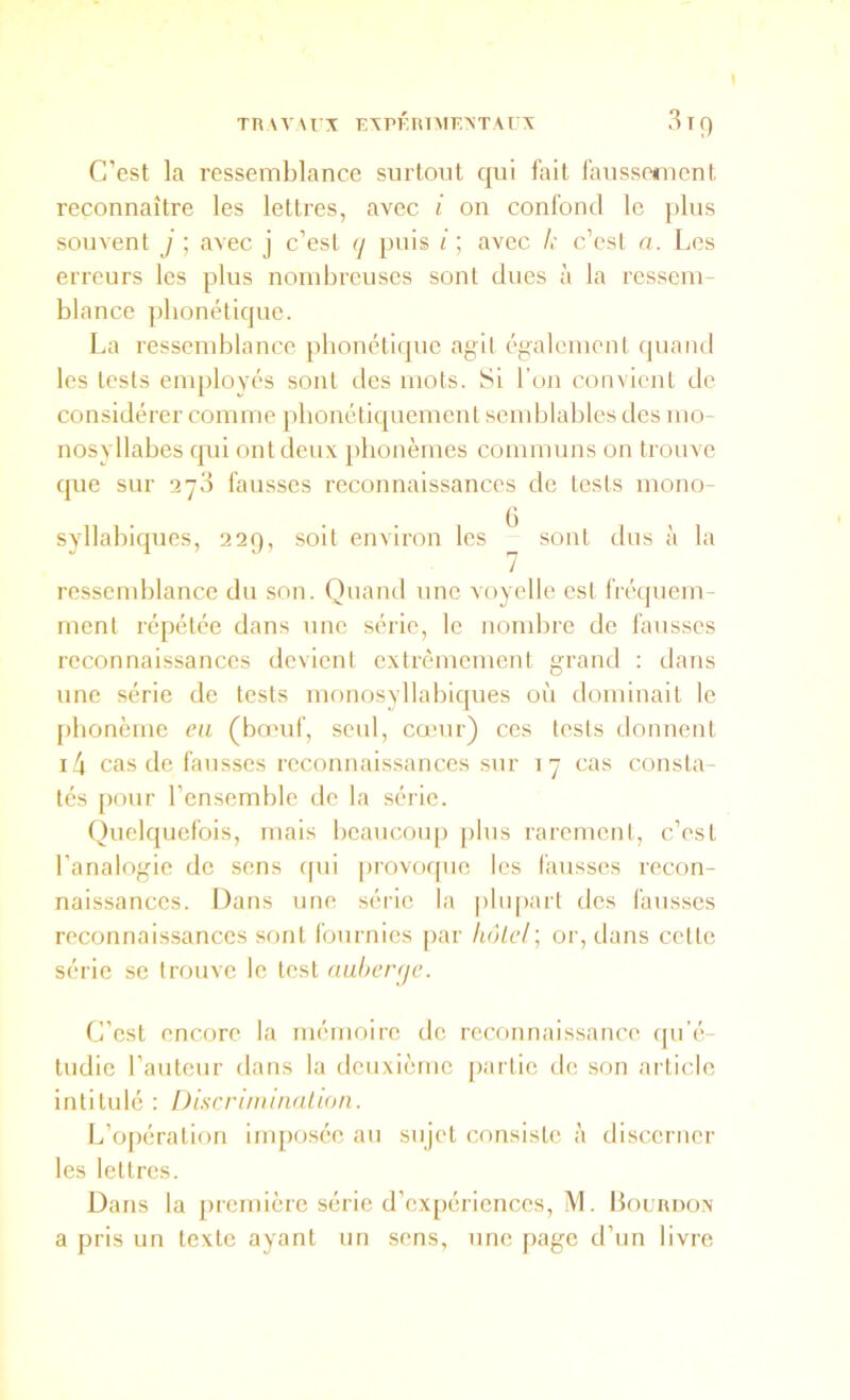 C’est la ressemblance surtout qui fait faussement reconnaître les lettres, avec i on confond le plus souvent j ; avec j c’est q puis /; avec h c’csl n. Les erreurs les plus nombreuses sont dues à la ressem- blance phonétique. La ressendilance phonétique agit également quand les tests employés sont des mots. Si l’on convient de considérer comme phonétiquement semblables des mo- nosyllabes qui ont deux phonèmes communs on trouve que sur 278 fausses reconnaissances de tests mono- syllabiques, 229, soit environ les ^ sont dus à la ressend)lance du son. Quand une voyelle est fréquem- ment répétée dans nne série, le nombre de fansscs reconnaissances devient extrêmement grand : dans une série de tests monosyllabiques où dominait le [)bonème eu (bœuf, seul, couir) ces tests donnent i4 cas de fausses reconnaissances sur 17 cas consta- tés [)our l’ensemble de la série. Quelquefois, mais beaucoiq) j>lus rarement, c’est l’analogie de sens cpii |)rovoqne les fansscs recon- naissances. Dans une série la plupart des fausses reconnaissances sont fonmics par hôLel\ or, dans cette série se trouve le test naherqc. C’est encore la mémoire de reconnaissance rpi’é- tudic l’antenr dans la deuxième partie de son article intitulé : Discriminalion. L’opération im[)osée au sujet consisU' à discerner les lettres. Dans la première série d’ex[)ériences, M. Houanox a pris un texte ayant un sens, une page d’un livre