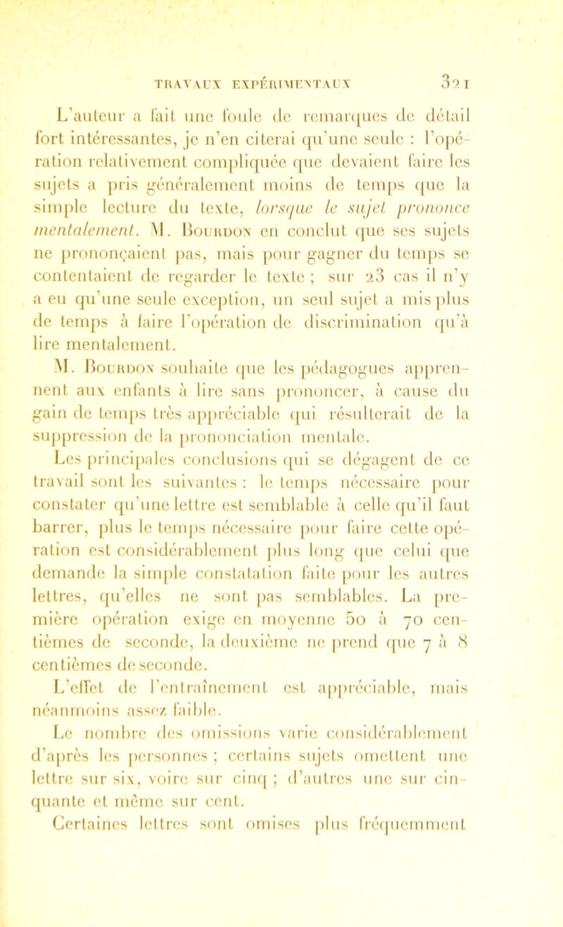 L’auleiir a l’ail une l'oule tle reinarqucs de détail fort intéressantes, je n’en citerai qu’une seule : l’opé- ration relativement compliquée que devaient faire les sujets a pris généralement moins de temps que la simple lecture du texte, lorsque le sujet prononce mentalement. _M. Boüudox en conclut que ses sujets ne prononçaient pas, mais pour gagner du temps se contentaient de regarder le texte ; sur 28 cas il n’y a eu qu’une seule exception, un seul sujet a mis plus de temps à faire l’f)péralion de discrimination qu’à lire mentalement. M. Bourdon souhaite que les pédagogues appren- nent aux enfants à lire sans prononcer, à cause du gain de temps très appréciable qui résulterait de la suppression de la prononciation mentale. Les [)rinci|)ales conclusions qui se dégagent de ce lra\ail sont les suivantes : le lenq)s nécessaire pour constater qu’une lettre est semblable à celle qu’il faut barrer, plus le tenq)s nécessaire pour faire celte opé- ration est considérablement |)lus long (jiie celui qxie demande la sinq)le constatation faite pour les autres lettres, qu’elles ne sont pas send)lables. La pre- mière opération exige en moyenne 5o à 70 cen- tièmes de seconde, la deuxième lu; prend ([ue 7 à <S centièmes de seconde. L’elTet de l’entraînement est a[)préciablc, mais néanmoins assez faible. Le nortd)rc des omissions varie considérabhmient d’après les personnes; certains sujets omettent une lettre sur six, voire sur ciiu| ; d’autres une sur cin- quante et môme sur cent. Certaines lettres sont omises |)lus fi'éfpicrnmcnt