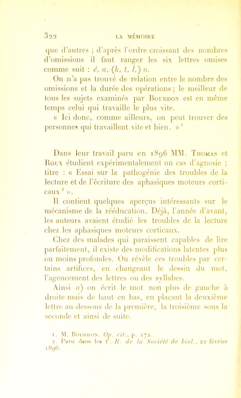 que d’au 1res ; d’ajirès l'ordre croissant des nombres d’omissions il faut ranger les six lettres omises comme suit : e, a, Çk, l, /,) o. On n^a pas trouvé de relation entre le nombre des omissions et la durée des opérations ; le meilleur de tous les sujets examinés par Bourdox est en même temps celui qui travaille le plus vite. « Ici donc, comme ailleurs, on peut trouver des personnes qui travaillent vite et bien. » ’ Dans leur travail paru en 1896 MM. Thomas et Boux étudient expérimentalement un cas d'agnosie : titre : « Essai sur la pathogénie des troubles de la lecture et de l’écriture des aphasiques moteurs corti- caux ■ ». 11 contient quelques aperçus intéressants sur le mécanisme de la rééducation. Déjà, l'année d'avant, les auteurs avaient étudié les troubles de la lecture chez les aphasiques moteurs corticaux. Chez dos malades qui paraissent capables de lire parlàitement, il existe des luodilicalions latentes plus ou moins jiroromles. On révèle ces troubles ]iar cer- tains artilices, en changeant le dessin du mot. l’agcucement des lettres ou des svllabes. Ainsi (i) on écrit le mot non plus île gauclie à droite mais de haut en bas, en jilaçant la deuxième lettre au dessous de la première, la troisième sous la seconde et ainsi de suite. 1. M. ItmiiinoN. OjK cH., ji. 172. 2. Paru itaivs tôt ('. R. de la Société de hiol., 22 février I 8()(i.