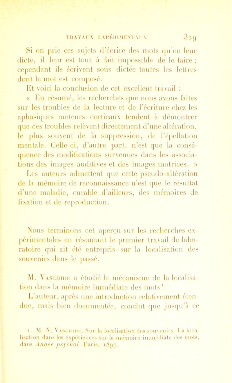 O 029 Si on prie ces siijcis (récrire des mois qu'on leur dicte, il leur est loiil à l'ail impossible de le faire ; cependant ils écrivent sons dictée toutes les lettres dont le mot est compose. Et voici la conclusion de cet excellent travail : « En résumé, les recherches (pie nous avons faites sur les troubles de la lecture et de récriture chez les aphasi([ues moteurs corticaux tendent à démontrer que ces troubles rek'nenl directement d’une altération, le plus souvent de la sup[>ression, de réjicllalion mentale. Celle-ci, d’autre part, n’est que la consé- quence des modilications survenues dans les associa- tions des images auditives et des images motrices. » Les auteurs admettent que celle [iseiido-alléralion de la mémoire de reconnaissance u’est (pic le résultat d’une maladie, curable d’ailleurs, des mémoires de fixation cl de rcjmxluclion. Nous lerminons cet a[)crçii sur les recherches ex- périmentales en résumant le premier travail de labo- ratoire qui ail été entre|iris sur la localisation des souvenirs dans le passé. M. V ASciiiDE a étudié le iiu'canisme de la localisa- tion dans la mémoire immédiate des mots'. L’auteur, apri’s mic iiilrodiiclioii relativement éteii duc, mais bien docmuenlée, conclut (pie jiisipi’à ce I. M. N. V AsciiiDi;. Sur la localisation d(!s souvenirs. I,a loca- lisation (tans les c.xpcricnccs sur la mémoire inimédiate des mots, dans Année psychol. Paris, itt(j7.