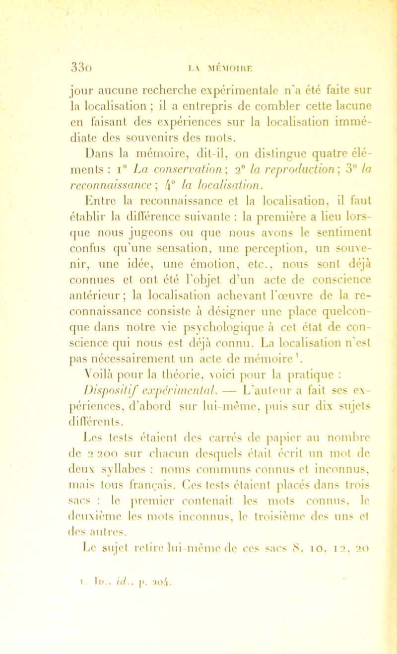 33o I. \ MIÎMOIHE jour aucune recherche expérimentale n'a été faite sur la localisation ; il a entrepris de combler cette lacune en faisant des expériences sur la localisation immé- diate des souvenirs des mots. Dans la mémoire, dit-il, on distingue quatre élé- ments : 1° La conservation ; 2“ la reproduction-^ 3° la reconnaissance-, /j“ la localisation. Entre la reconnaissance et la localisation, il faut établir la dilVérence suivante : la première a lieu lors- que nous jugeons ou que nous avons le sentiment confus qu’une sensation, une perception, un souve- nir, une idée, une émotion, etc., nous sont déjà connues et ont été l'objet d’un acte de conscience antérieur; la localisation achevant l'œuvre de la re- connaissance consiste à désigner une place quelcon- que dans notre vie psychologique à cel état de con- science qui nous est déjà connu. La localisation n'est pas nécessairement un acte de mémoire’. \ oilà pour la théorie, voici pour la pratique : Dispositif expérimental. — L'auteur a fait ses ex- périences, d’abord sur lui même, puis sur dix sujets dilTérents. Jœs tests étaient des carrés do iiapier au noiuhre tic 2 200 sur chacun desquels était écrit un mot de deux syllabes : noms communs connus et inconnus, mais tous français. Ces tests étaient placés dans trois sacs : le premier contenait les mots connus, le deuxième les mots inconnus, le troisième des uns et des autres. Le sujet retire lui même de ces sacs 8. 10. 12. 20