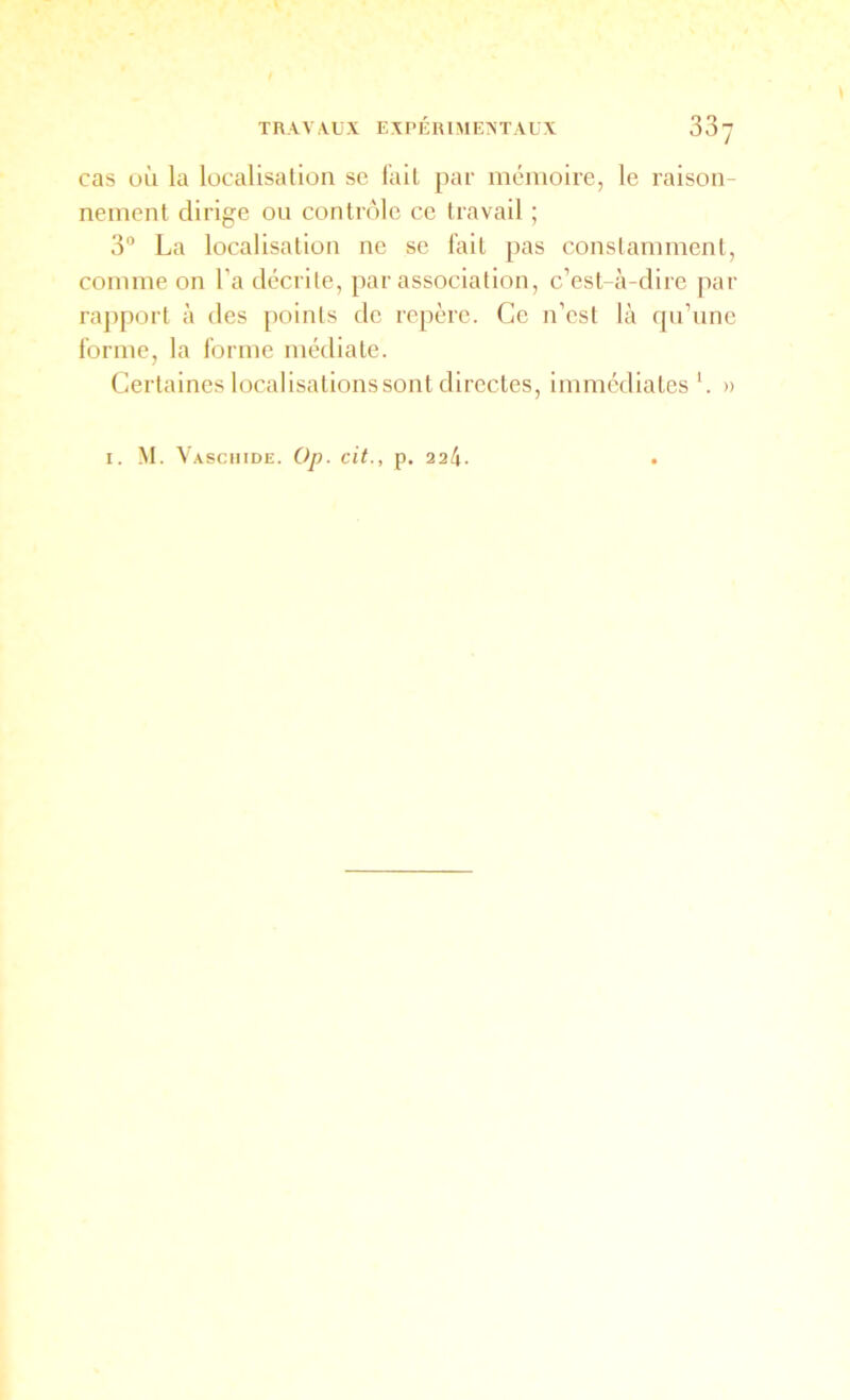 TRAVAUX EXPÉRIMENTAUX 33 cas uù la localisation se l'ail par mémoire, le raison- nement dirige ou contrôle ce travail ; 3“ La localisation ne se fait pas constamment, comme on l’a décrite, par association, c’est-à-dire par rapport à des points de repère. Ce n’est là qu’une forme, la forme médiale. Certaines localisalionssont directes, immédiates'. »