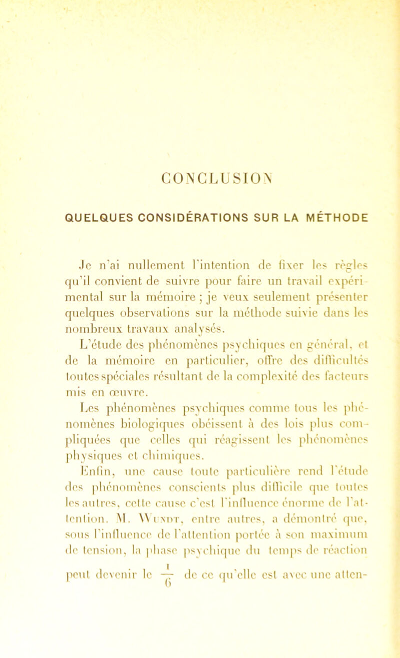 CONCLUSION QUELQUES CONSIDÉRATIONS SUR LA MÉTHODE Je n’ai nullemcnl l’intention de fixer les règles qn’il convient de suivre pour faire nn travail expéri- mental sur la mémoire ; je veux seulement présenter quelques observations sur la méthode suivie dans les nombreux travaux analysés. L’étude des phénomènes psychiques en général, et de la mémoire en particulier, offre des dillicultés toutes spéciales résultant de la complexité des facteurs mis en œuvre. Les phénomènes psychiques comme tous les phé- nomènes biologiques obéissent à des lois plus com- pliquées que ci'lles qui réagissent les jihénomènes ]ihysiqnes et chimiques. flnlin, une cause toute jiarticulière rend l'élude des phénomènes conscients plus dilVicile que toutes lesaiiires, cette cause c'est finlluence énorme de fat- lent ion. M. iMvr. entre antres, a démontré que. sous finlluence' de fallenlion portée à son maximum de tension, la phase jisvchiepie du lenqis de réaction |ieut devenir le — de ce (pi’clle est avec une altcn-