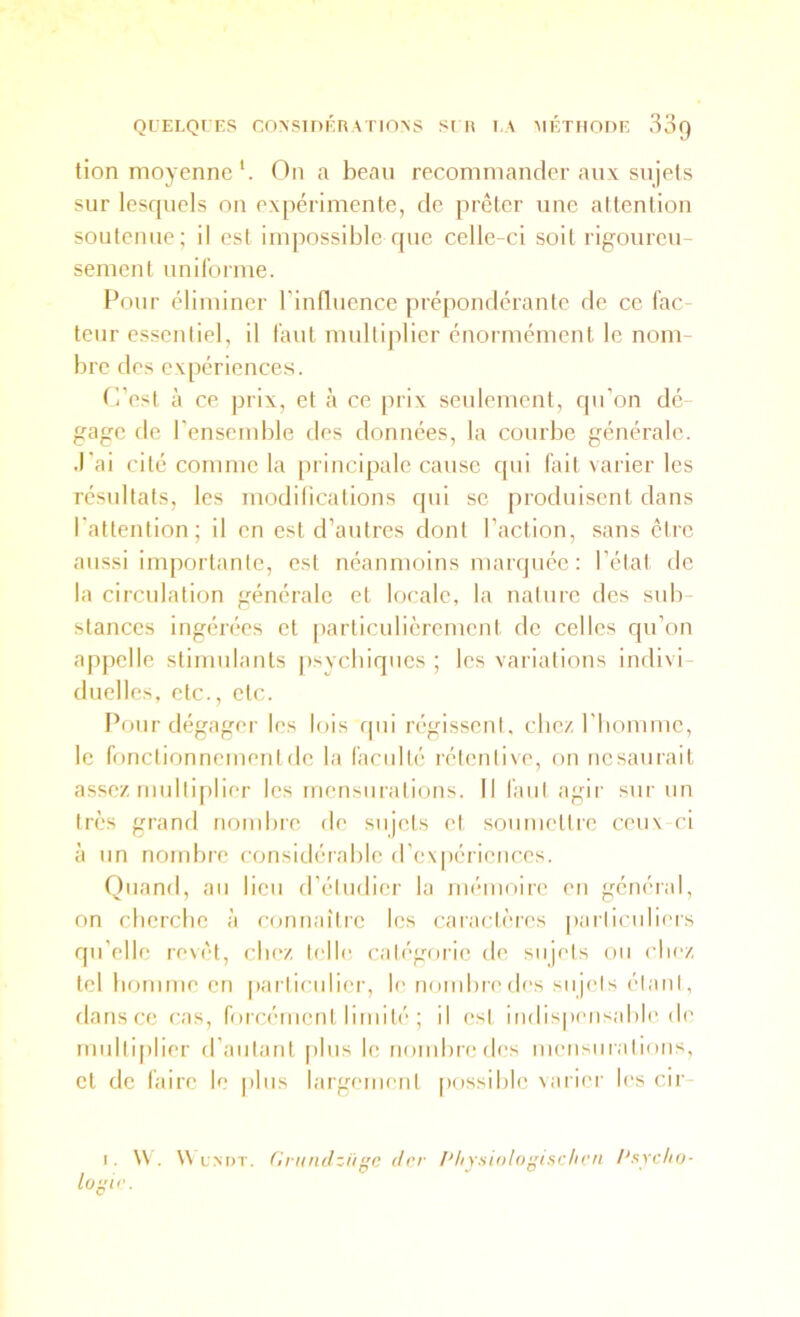 QUELQUES CO>SinÉRA FIONS SI H UA MÉTHODE SoQ tion moyenne *. On a beau recommander aux sujets sur lesquels on expérimente, de prêter une attention soutenue; il est impossible que celle-ci soit rigoureu- sement uniforme. Pour éliminer l’influence prépondérante de ce fac- teur essentiel, il faut multiplier énormément le nom- bre des expériences. f'i’est à ce prix, et tà ce prix seulement, qu’on dé- gage de l’ensemble des données, la courbe générale. J’ai cité comme la principale cause qui fait varier les résultats, les modilications rpii se produisent dans l’attention; il en est d’autres dont l’action, sans être aussi importante, est néanmoins marquée : l’état tle la circulation générale et locale, la nature des sub- stances ingérées et [larticulicrement de celles qu’on appelle stimulants psycbiqucs ; les variations indivi duelles, etc., etc. Pour dégager les lois qui régissent, chez l’iiommc, le fonctionnement de la faculté rétenlive, on iicsaurail assez multi[)lier les mensurations. Il faut agir sur un très grand nombre de sujets et soiimetlie ceux cl à un nombre considérable d’expériences. riiiand, au lieu d’étudier la mémoire eu général, on eberebe à connaître les caractères paiiiciilii'is qu’elle revêt, cliez telle catégorie de sujets on cliez. tel bomme en |)articulier, le nombre des sujets étant, dans ce cas, forcément limité ; il est indispensable de multiplier d’autant [)lus le nond)redes mensurations, et de faire le plus largement possible varier les cir- I. \V. W uM)T. Griindziii'c (Irr /'liYxiologisc/iCfi /'sycIio- lo^ir.