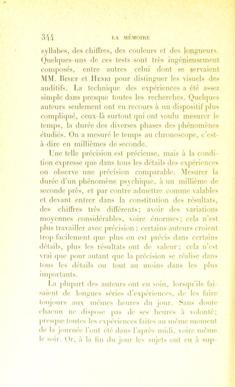 syllabes, des chilTres, des couleurs et des longueurs. Quelques-uns de ces tests sont très ingénieusement composés, entre autres celui dont se servaient A'IM. 13i>et et IIeari pour distinguer les visuels des auditifs. La technique des expériences a été assez simple dans presque toutes les recherches. Quelques auteurs seulement ont eu recours k un dispositif plus compliqué, ceux-là surtout qui ont xouhi mesurer le temps, la durée des diverses phases des phénomènes étudiés. On a mesuré le temps au chronoscope, c est- à dire en millièmes de seconde. Une telle précision est précieuse, mais à la condi- tion expresse que dans tous les détails des expériences on observe une jirécision comparahle. Mesurer la durée d’un jdiénomène psychique, à un millième de seconde près, et par contre admettre comme valables et devant entrer dans la constitution des résultats, des cbilfres très dilTérents; avoir des variations moyennes considérables, voire énormes: cela n'est |ilus travailler avec [irécision : certains auteurs croient ti'O]) facilement qne |)lus on est précis dans certains détails, plus les résultats ont de valeur: cela n'est \rai (pie [lour autant cpie la précision se iralise dans tous les détails on tout au moins dans les ]ilus inqiortants. La plupart des auteurs ont eu soin, lorscpi'ils fai saient de longues séries d'expériences, de les faire toujours aux mêmes lu'uri's du jour, .'^ans doute cbaenn ni' disjiosi' pas di' si's bema's à xolonté: |in's(pi(> touti's les expérinices failc's au même moment d(' la jonrné(' l'ont été dans l'a|)rès midi, \oire même, le soir. Or, à la lin du jour les sujets ont eu à siqi-