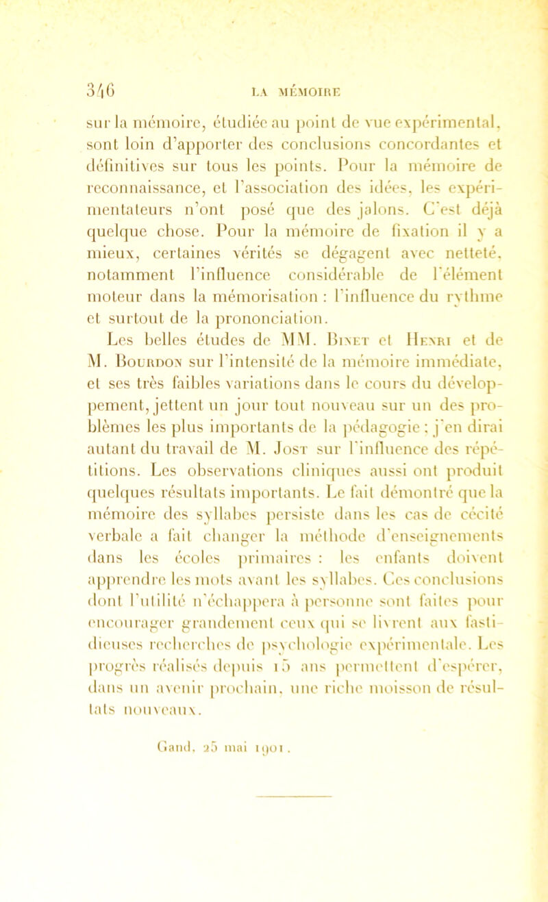 sur la nicnioire, éludiéc au point de vue expérimental, sont loin d’apporter des conclusions concordantes et définitives sur tous les points. Pour la mémoire de reconnaissance, et l’association des idées, les expéri- mentateurs n’ont posé que des jalons. C'est déjà quelque chose. Pour la mémoire de fixation il y a mieux, certaines vérités se dégagent avec netteté, notamment l’influence considérable de l'élément moteur dans la mémorisation : l’inlluence du rvthme et surtout de la prononciation. Les belles études de MM. Bixet et Henri et de M. Bourdon sur l’intensité de la mémoire immédiate, et ses très faibles variations dans le cours du dévelop- jiement, jettent un jour tout nouveau sur un des pro- blèmes les plus importants de la ]iédagogie ; j'en dirai autant du travail de M. Jost sur finlluence des répé- titions. Les observations cliniques aussi ont produit quelques résultats importants. Le fait démontré que la mémoire des syllabes persiste dans les cas de cécité verbale a fait cbanwr la métbode d'enseitrnements D c dans les écoles primaires : les enüints doivent apprendre les mots a\anl les sxllabes. Ces conclusions ilont futilité n’écbapjiera à personne sont faites pour ('iicoiirager grandement ceux ipii s(' b\rent aux làsti- dieuses recbeicbes de psvcbologie expérimentale. Les progrès réalisés depuis i .3 ans |)ermellonl d'esjiérer, dans un avenir |)rocbain. une riche moisson de résul- tats nouveaux. tîand. mai kjüi .