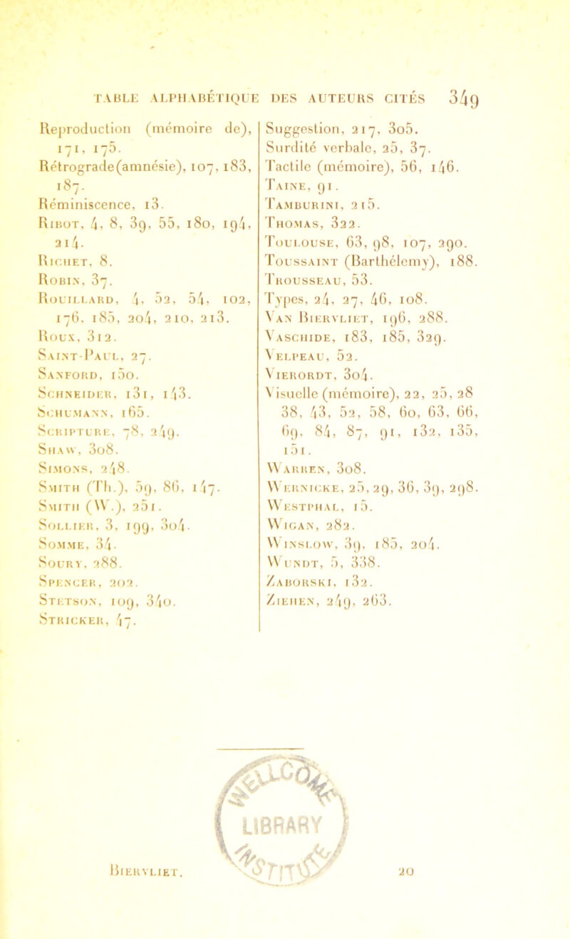 TABLE ALPHABÉTIQUE Rejiroduclion (mémoire de), 171, 175. Rétrograde(amnésie), 107, i83, .87. Réminiscence, i3. RntoT, 4, 8, 3g, 55, 180, 194, 2i4- Richet, 8. Robi.n, 37. Rolti.i.akd, 4i 52, 54, 102, 178. l85, 2o4, 2 10, 2i3. Roux, 312. vSaint-I’alt-, 27. Sanford, ioo. Schneider, i3i, i'i3. ScHLMANN, [65. ScRIPTURE, 78, 2 4g. SnA«, 3ü8. Sl.MONS, 248. Smith (d’Ii ), ,5g, 86, i'i7. Smith (W.), 25 1. SoEi.iER, 3, igg, 3o4- So.M.ME, 34- SoCRY, 288. Spencer, 202. Stetson, log, 34o. Stricker, 47. DES AUTEUBS CITÉS 34o Suggestion, 217, 3o5, SiiTclitc verbale, 25, 37. Tactile (mémoire), 56, i46. Taine, gi. Ta.mburini, 2i5. Tho.mas, 32 2. Toulouse, 63, g8, 107, 290. Toussaint (Barthélemy), 188. Trousseau, 53. Types, 24, 27, 46, 108. 4'an Hiervliet, ig6, 288. Vaschide, i83, i85, 82g. \elpeau, 52. N lERORDT, 3o4. Visuelle (mémoire), 22, 20, 28 38, 43, 52, 58, 60, 63, 66, fig, 84, 87, gi, 182, i35, 151. Warren, 3o8. \\ luiNicKE, 2,5,2g, 36, 3g, 298. Westphal, i5. V\ ican, 282. \V iNsi.ow, 3g, i85, 2o4. Wundt, 5, 338. Zahürski, 182. /lEIIEN, 2 4g, 268.