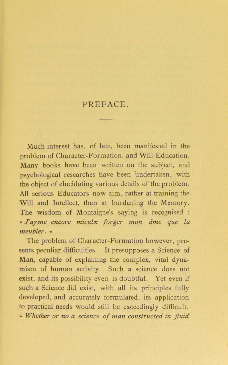 PREFACE. Much interest has, of late, been manifested in the problem of Character-Formation, and Will-Education. Many books have been written on the subject, and psychological researches have been undertaken, with the object of elucidating various details of the problem. All serious Educators now aim, rather at training the Will and Intellect, than at burdening the Memory. The wisdom of Montaigne’s saying is recognised : «Tayme encore mieulx forger mon ame que la meubler. » The problem of Character-Formation however, pre- sents peculiar difficulties. It presupposes a Science of Man, capable of explaining the complex, vital dyna- mism of human activity. Such a science does not exist, and its possibility even is doubtful. Yet even if such a Science did exist, with all its principles fully developed, and accurately formulated, its application to practical needs would still be exceedingly difficult. « Whether or no a science of man constructed in fluid