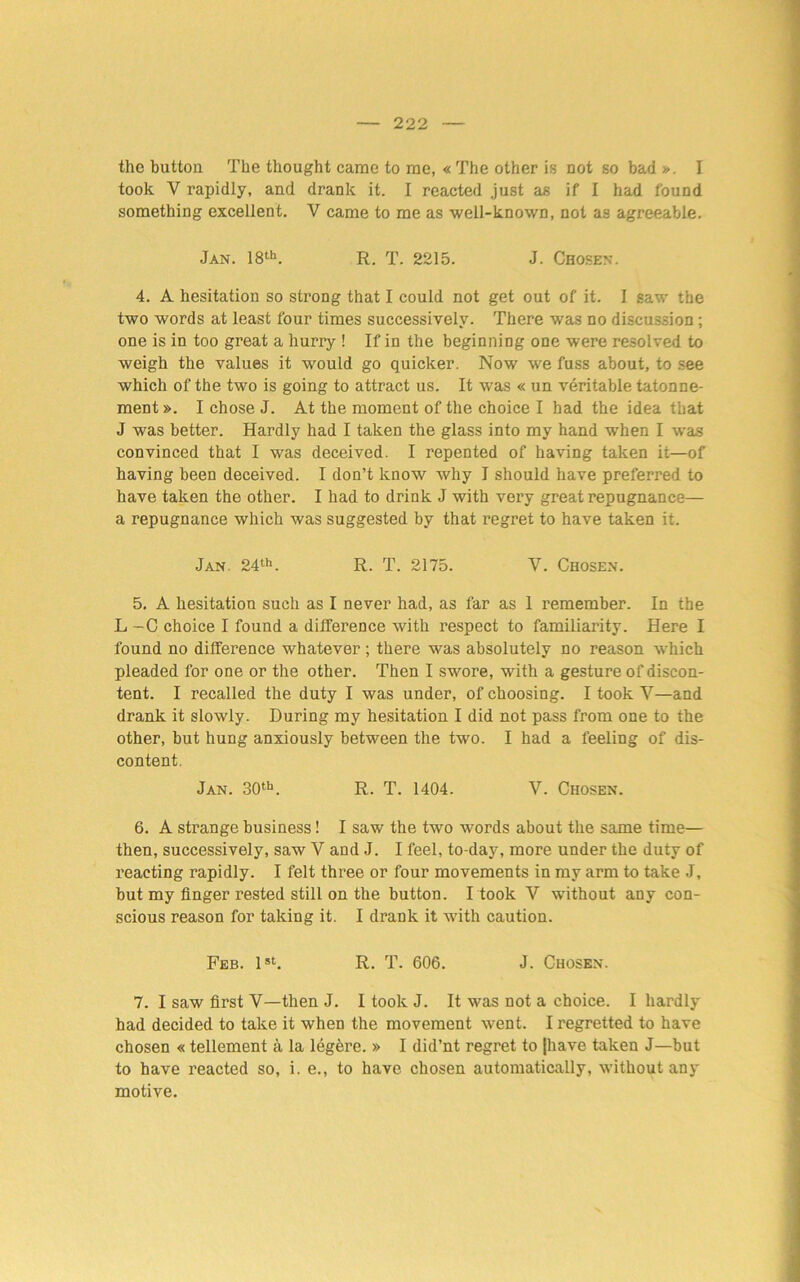 the button The thought came to me, « The other is not so bad I took V rapidly, and drank it. I reacted just as if I had found something excellent. V came to me as well-known, not as agreeable. Jan. 18th. R. T. 2215. J. Chosen. 4. A hesitation so strong that I could not get out of it. I saw the two words at least four times successively. There was no discussion ; one is in too great a hurry ! If in the beginning one were resolved to weigh the values it would go quicker. Now we fuss about, to see which of the two is going to attract us. It was « un veritable tatonne- ment». I chose J. At the moment of the choice I had the idea that J was better. Hardly had I taken the glass into my hand when I was convinced that I was deceived. I repented of having taken it—of having been deceived. I don’t know why I should have preferred to have taken the other. I had to drink J with very great repugnance— a repugnance which was suggested by that regret to have taken it. Jan. 24th. R. T. 2175. Y. Chosen. 5. A hesitation such as I never had, as far as 1 remember. In the L -C choice I found a difference with respect to familiarity. Here I found no difference whatever ; there was absolutely no reason which pleaded for one or the other. Then I swore, with a gesture of discon- tent. I recalled the duty I was under, of choosing. I took V—and drank it slowly. During my hesitation I did not pass from one to the other, but hung anxiously between the two. I had a feeling of dis- content. Jan. 30th. R. T. 1404. V. Chosen. 6. A strange business! I saw the two words about the same time— then, successively, saw Y and J. I feel, to-day, more under the duty of reacting rapidly. I felt three or four movements in my arm to take J, but my finger rested still on the button. I took V without any con- scious reason for taking it. I drank it with caution. Feb. 1st. R. T. 606. J. Chosen. 7. I saw first V—then J. I took J. It was not a choice. I hardly had decided to take it when the movement went. I regretted to have chosen « tellement a la legere. » I did’nt regret to |have taken J—but to have reacted so, i. e., to have chosen automatically, without any motive.